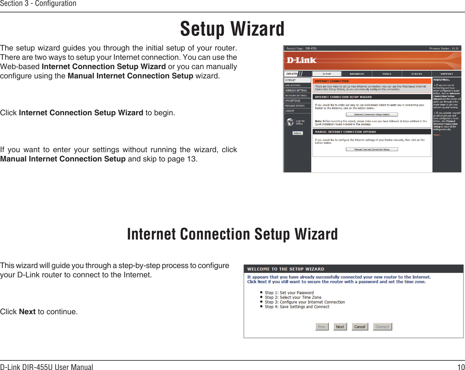 10D-Link DIR-455U User ManualSection 3 - ConﬁgurationSetup WizardThe setup wizard guides you through the initial setup of your router. There are two ways to setup your Internet connection. You can use the Web-based Internet Connection Setup Wizard or you can manually congure using the Manual Internet Connection Setup wizard.Click Internet Connection Setup Wizard to begin.If  you  want  to  enter  your  settings  without  running  the  wizard,  click Manual Internet Connection Setup and skip to page 13.This wizard will guide you through a step-by-step process to congure your D-Link router to connect to the Internet.Click Next to continue.Internet Connection Setup Wizard