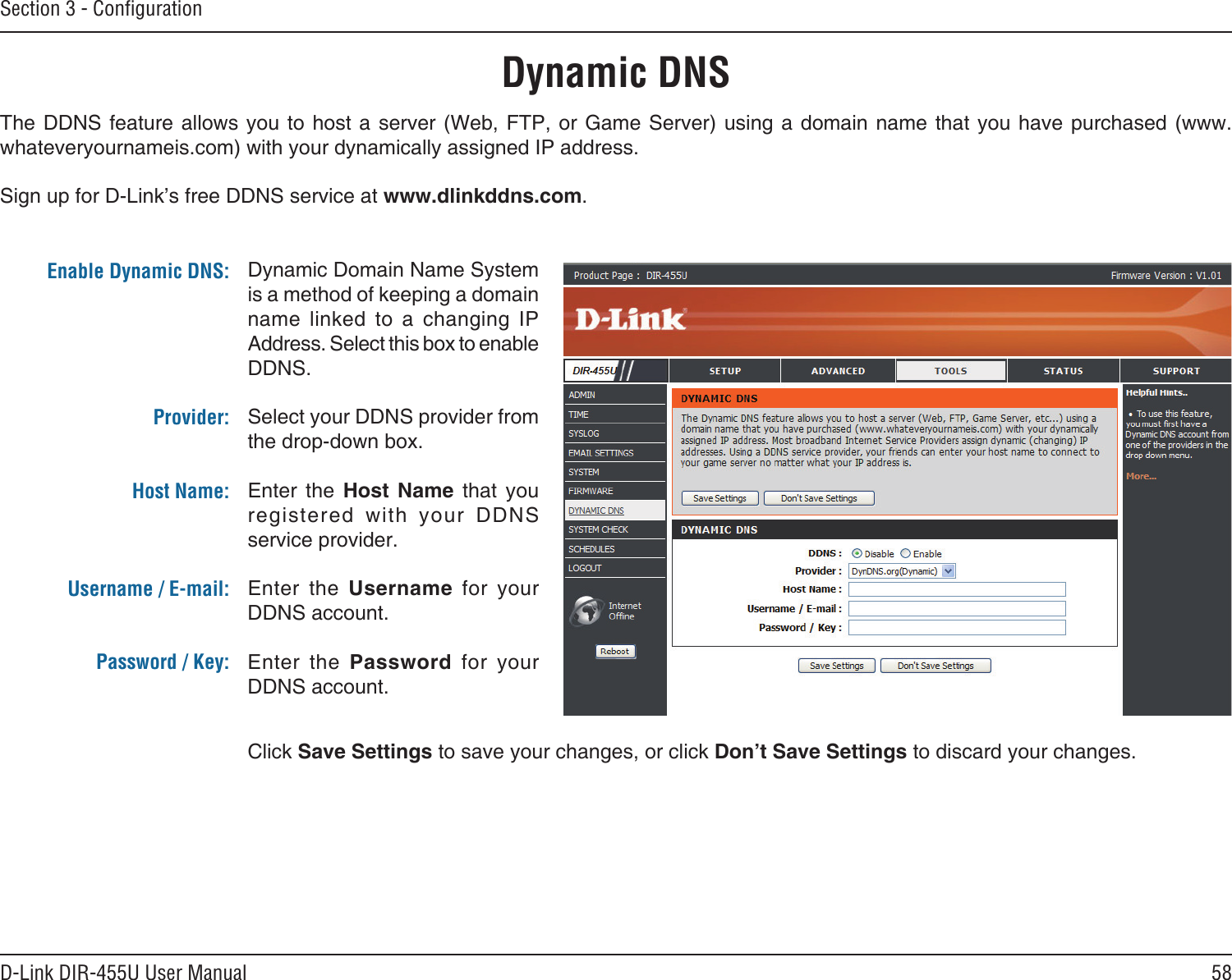 58D-Link DIR-455U User ManualSection 3 - ConﬁgurationDynamic DNSDynamic Domain Name System is a method of keeping a domain name  linked  to  a  changing  IP Address. Select this box to enable DDNS.Select your DDNS provider from the drop-down box.Enter  the  Host  Name  that  you registered  with  your  DDNS service provider.Enter  the  Username  for  your DDNS account.Enter  the  Password  for  your DDNS account.The DDNS feature allows you  to  host a  server (Web,  FTP, or  Game Server)  using  a domain  name that you have purchased (www.whateveryournameis.com) with your dynamically assigned IP address.Sign up for D-Link’s free DDNS service at www.dlinkddns.com.Enable Dynamic DNS:Provider: Host Name:Username / E-mail: Password / Key:Click Save Settings to save your changes, or click Don’t Save Settings to discard your changes.