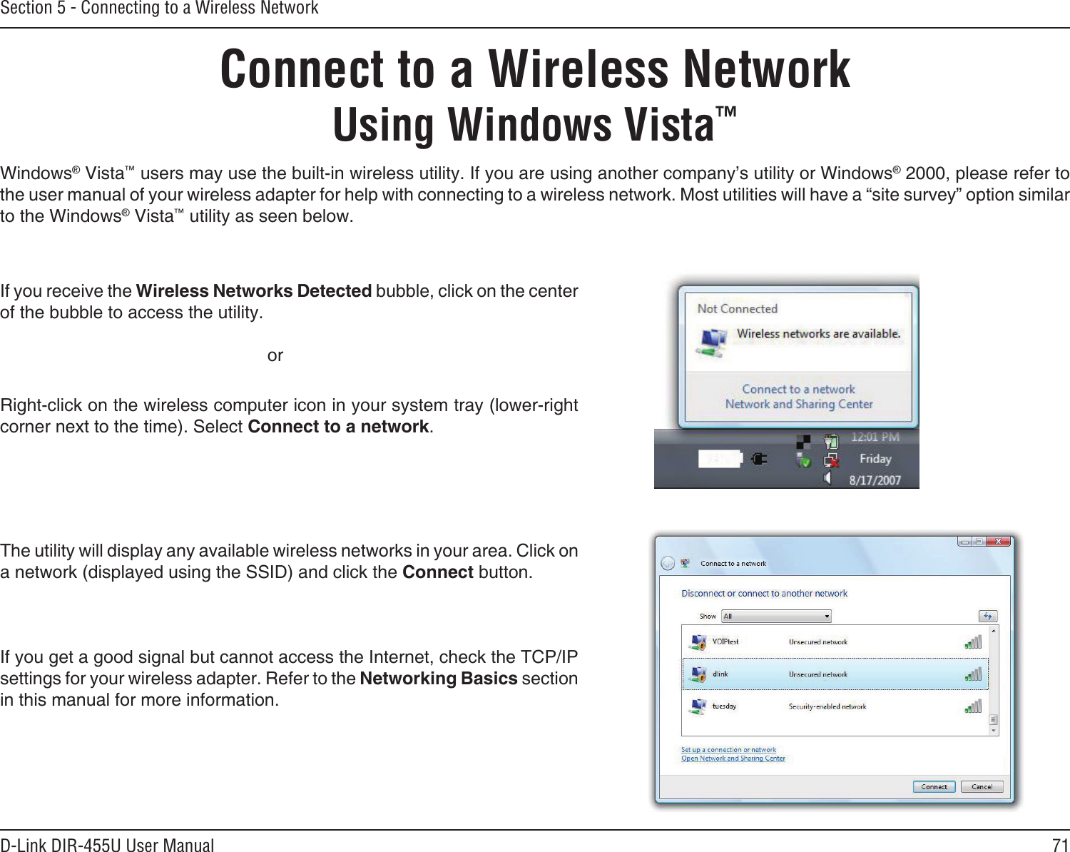 71D-Link DIR-455U User ManualSection 5 - Connecting to a Wireless NetworkConnect to a Wireless NetworkUsing Windows Vista™Windows® Vista™ users may use the built-in wireless utility. If you are using another company’s utility or Windows® 2000, please refer to the user manual of your wireless adapter for help with connecting to a wireless network. Most utilities will have a “site survey” option similar to the Windows® Vista™ utility as seen below.Right-click on the wireless computer icon in your system tray (lower-right corner next to the time). Select Connect to a network.If you receive the Wireless Networks Detected bubble, click on the center of the bubble to access the utility.     orThe utility will display any available wireless networks in your area. Click on a network (displayed using the SSID) and click the Connect button.If you get a good signal but cannot access the Internet, check the TCP/IP settings for your wireless adapter. Refer to the Networking Basics section in this manual for more information.