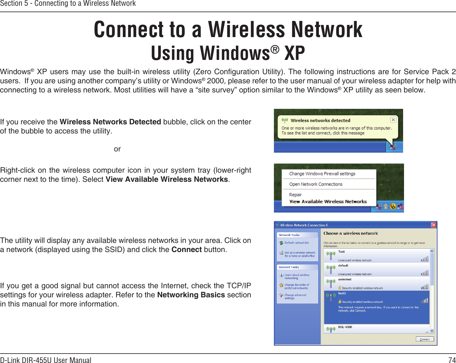 74D-Link DIR-455U User ManualSection 5 - Connecting to a Wireless NetworkConnect to a Wireless NetworkUsing Windows® XPWindows® XP users may use the built-in wireless utility (Zero Conguration Utility). The following instructions are for  Service Pack 2 users.  If you are using another company’s utility or Windows® 2000, please refer to the user manual of your wireless adapter for help with connecting to a wireless network. Most utilities will have a “site survey” option similar to the Windows® XP utility as seen below.Right-click on the wireless computer icon in your system tray (lower-right corner next to the time). Select View Available Wireless Networks.If you receive the Wireless Networks Detected bubble, click on the center of the bubble to access the utility.     orThe utility will display any available wireless networks in your area. Click on a network (displayed using the SSID) and click the Connect button.If you get a good signal but cannot access the Internet, check the TCP/IP settings for your wireless adapter. Refer to the Networking Basics section in this manual for more information.