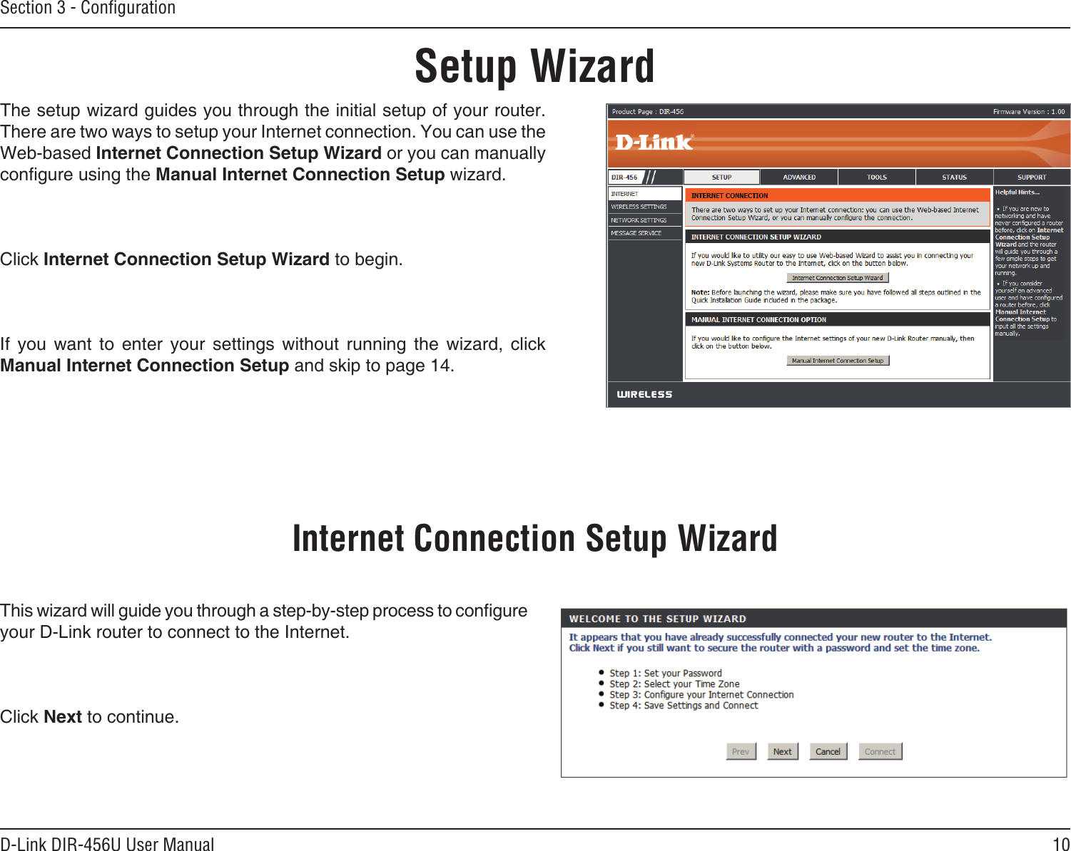 10D-Link DIR-456U User ManualSection 3 - ConﬁgurationSetup WizardThe setup wizard guides you through the initial setup of your router. There are two ways to setup your Internet connection. You can use the Web-based Internet Connection Setup Wizard or you can manually congure using the Manual Internet Connection Setup wizard.Click Internet Connection Setup Wizard to begin.If  you  want  to  enter  your  settings  without  running  the  wizard,  click Manual Internet Connection Setup and skip to page 14.This wizard will guide you through a step-by-step process to congure your D-Link router to connect to the Internet.Click Next to continue.Internet Connection Setup Wizard