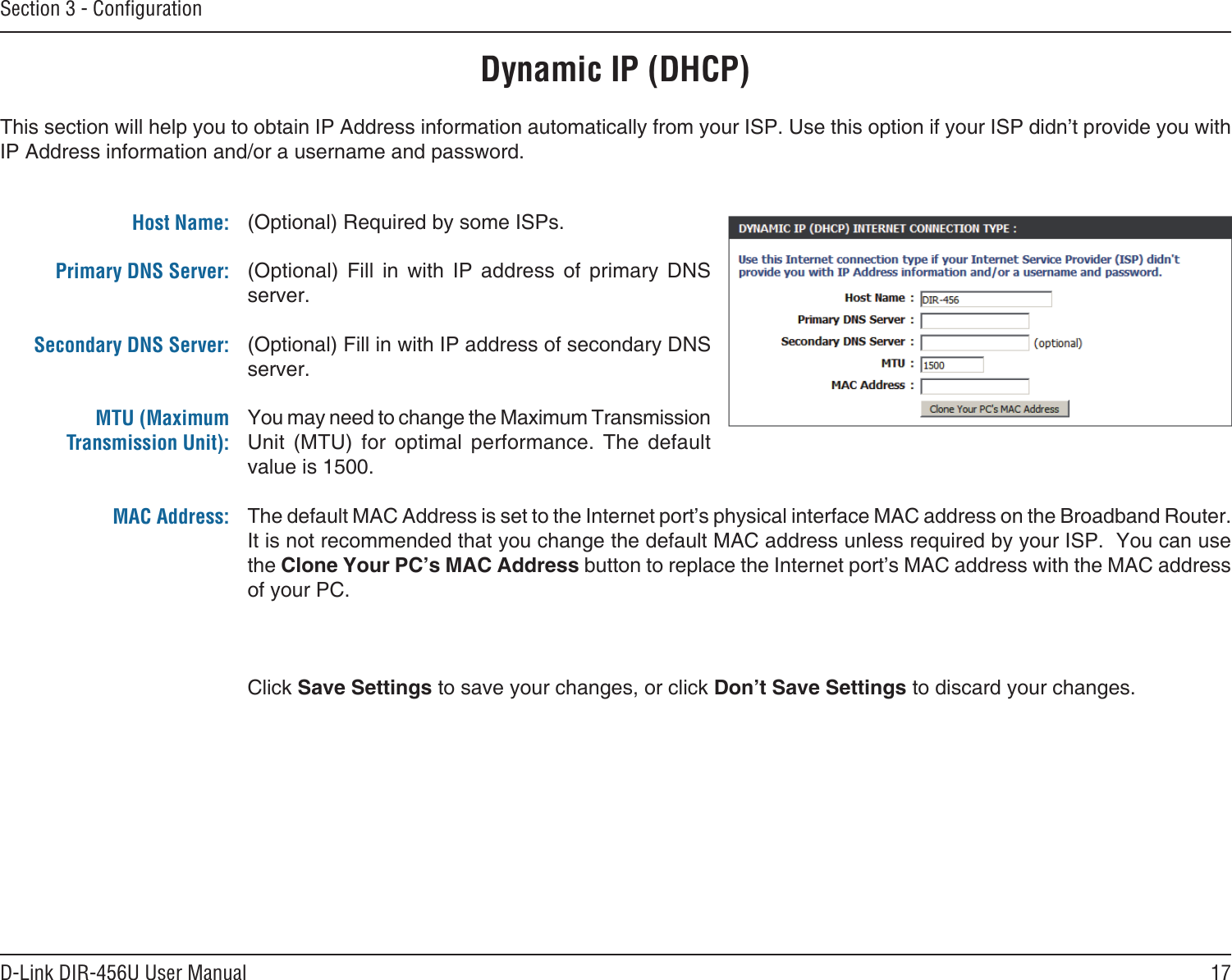 17D-Link DIR-456U User ManualSection 3 - ConﬁgurationDynamic IP (DHCP)(Optional) Required by some ISPs.(Optional)  Fill  in  with  IP  address  of  primary  DNS server.(Optional) Fill in with IP address of secondary DNS server.You may need to change the Maximum Transmission Unit  (MTU)  for  optimal  performance.  The  default value is 1500.The default MAC Address is set to the Internet port’s physical interface MAC address on the Broadband Router. It is not recommended that you change the default MAC address unless required by your ISP.  You can use the Clone Your PC’s MAC Address button to replace the Internet port’s MAC address with the MAC address of your PC.Click Save Settings to save your changes, or click Don’t Save Settings to discard your changes.This section will help you to obtain IP Address information automatically from your ISP. Use this option if your ISP didn’t provide you with IP Address information and/or a username and password.Host Name:Primary DNS Server: Secondary DNS Server: MTU (Maximum Transmission Unit): MAC Address: 