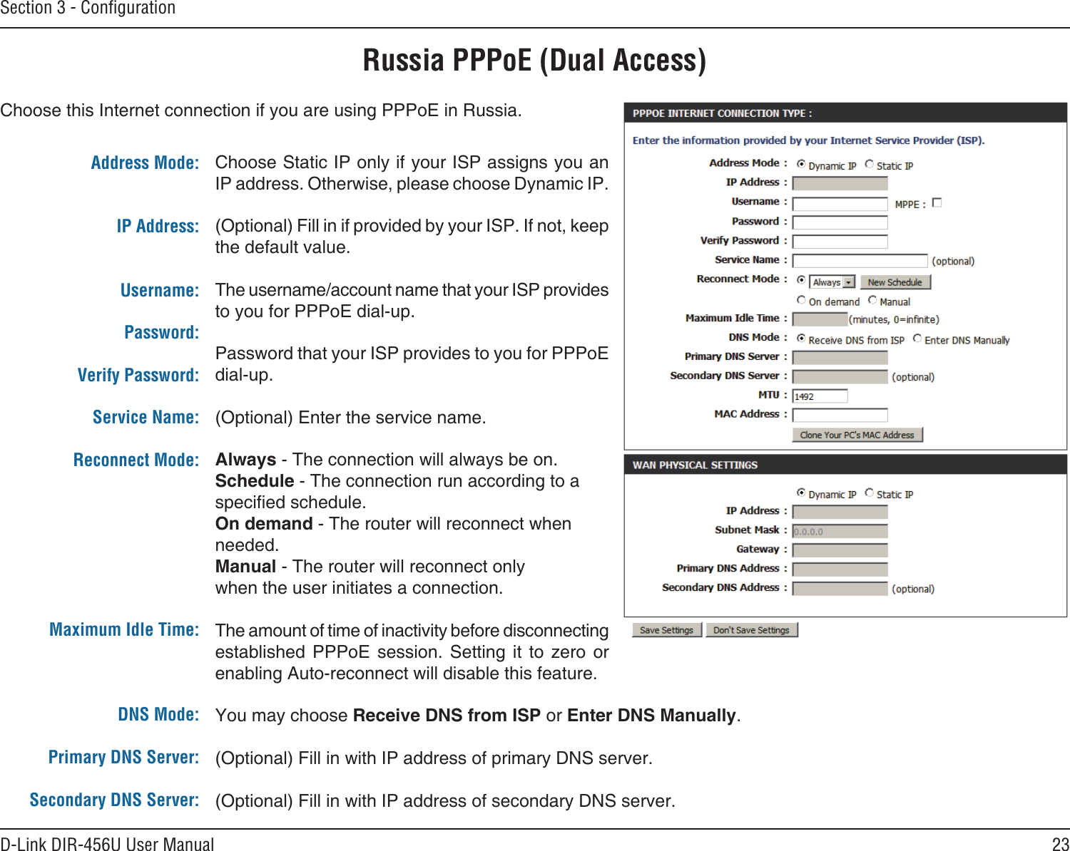 23D-Link DIR-456U User ManualSection 3 - ConﬁgurationRussia PPPoE (Dual Access)Choose this Internet connection if you are using PPPoE in Russia.Choose Static IP only if your ISP assigns you an IP address. Otherwise, please choose Dynamic IP.(Optional) Fill in if provided by your ISP. If not, keep the default value.The username/account name that your ISP provides to you for PPPoE dial-up.Password that your ISP provides to you for PPPoE dial-up.(Optional) Enter the service name.Always - The connection will always be on.Schedule - The connection run according to a specied schedule. On demand - The router will reconnect when needed. Manual - The router will reconnect only when the user initiates a connection.The amount of time of inactivity before disconnecting established  PPPoE  session.  Setting  it  to  zero  or enabling Auto-reconnect will disable this feature.You may choose Receive DNS from ISP or Enter DNS Manually.(Optional) Fill in with IP address of primary DNS server.(Optional) Fill in with IP address of secondary DNS server.Address Mode: IP Address: Username:Password:Verify Password:Service Name:Reconnect Mode:  Maximum Idle Time:DNS Mode:Primary DNS Server:Secondary DNS Server: