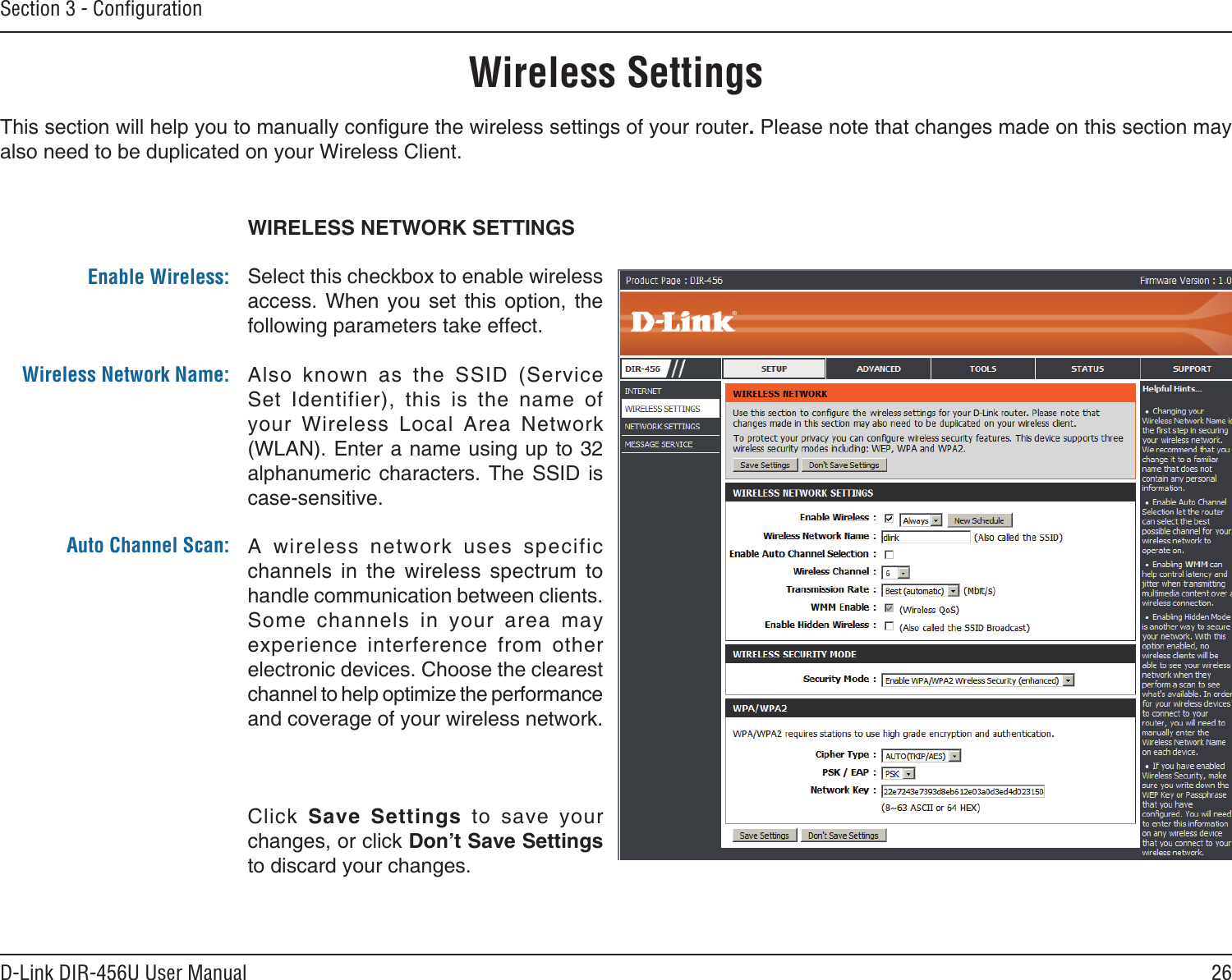 26D-Link DIR-456U User ManualSection 3 - ConﬁgurationWIRELESS NETWORK SETTINGSSelect this checkbox to enable wireless access.  When  you  set  this  option,  the following parameters take effect.Also  known  as  the  SSID  (Service Set  Identifier),  this  is  the  name  of your  Wireless  Local  Area  Network (WLAN). Enter a name using up to 32 alphanumeric characters.  The SSID  is case-sensitive.A  wireless  network  uses  specific channels  in  the  wireless  spectrum  to  handle communication between clients. Some  channels  in  your  area  may experience  interference  from  other electronic devices. Choose the clearest channel to help optimize the performance and coverage of your wireless network.Click  Save  Settings  to  save  your changes, or click Don’t Save Settings to discard your changes.Enable Wireless:Wireless Network Name:Auto Channel Scan:Wireless SettingsThis section will help you to manually congure the wireless settings of your router. Please note that changes made on this section may also need to be duplicated on your Wireless Client.
