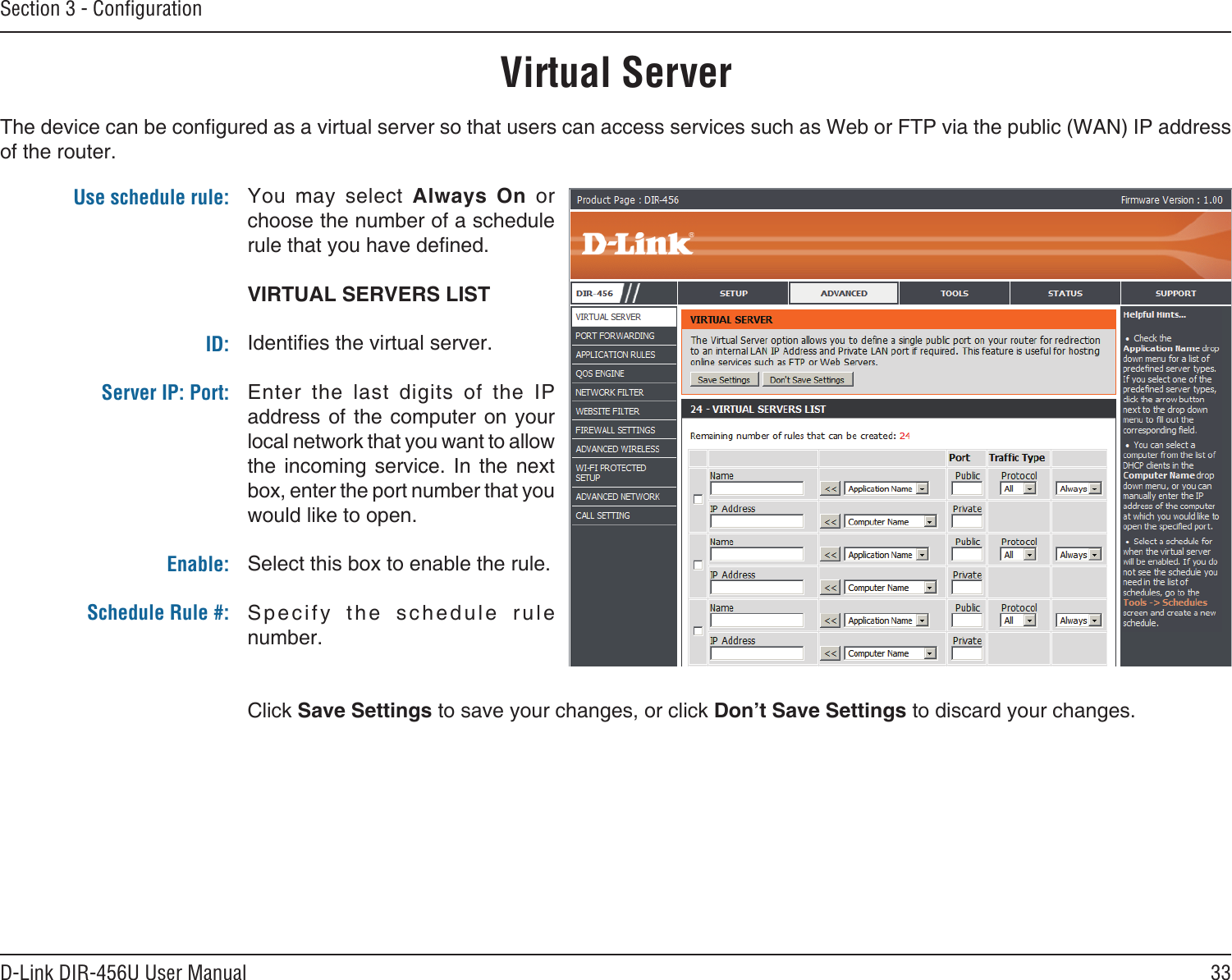 33D-Link DIR-456U User ManualSection 3 - ConﬁgurationVirtual ServerThe device can be congured as a virtual server so that users can access services such as Web or FTP via the public (WAN) IP address of the router. You  may  select  Always  On  or choose the number of a schedule rule that you have dened.VIRTUAL SERVERS LISTIdenties the virtual server.Enter  the  last  digits  of  the  IP address of  the computer on  your local network that you want to allow the  incoming service.  In  the  next box, enter the port number that you would like to open.Select this box to enable the rule.Specify  the  schedule  rule number. Click Save Settings to save your changes, or click Don’t Save Settings to discard your changes.Use schedule rule:ID:Server IP: Port: Enable:Schedule Rule #: