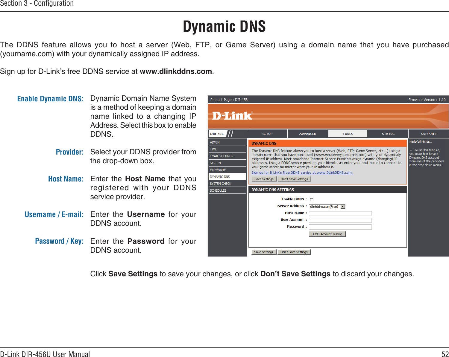 52D-Link DIR-456U User ManualSection 3 - ConﬁgurationDynamic DNSDynamic Domain Name System is a method of keeping a domain name  linked  to  a  changing  IP Address. Select this box to enable DDNS.Select your DDNS provider from the drop-down box.Enter  the  Host  Name  that  you registered  with  your  DDNS service provider.Enter  the  Username  for  your DDNS account.Enter  the  Password  for  your DDNS account.The  DDNS  feature  allows  you  to  host  a  server  (Web,  FTP,  or  Game  Server)  using  a  domain  name  that  you  have  purchased  (yourname.com) with your dynamically assigned IP address.Sign up for D-Link’s free DDNS service at www.dlinkddns.com.Enable Dynamic DNS:Provider: Host Name:Username / E-mail: Password / Key:Click Save Settings to save your changes, or click Don’t Save Settings to discard your changes.