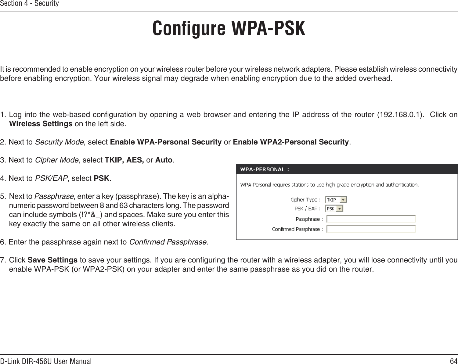 64D-Link DIR-456U User ManualSection 4 - SecurityConﬁgure WPA-PSKIt is recommended to enable encryption on your wireless router before your wireless network adapters. Please establish wireless connectivity before enabling encryption. Your wireless signal may degrade when enabling encryption due to the added overhead.1. Log into the web-based conguration by opening a web browser and entering the IP address of the router (192.168.0.1).  Click on Wireless Settings on the left side.2. Next to Security Mode, select Enable WPA-Personal Security or Enable WPA2-Personal Security.3. Next to Cipher Mode, select TKIP, AES, or Auto.4. Next to PSK/EAP, select PSK.5. Next to Passphrase, enter a key (passphrase). The key is an alpha-numeric password between 8 and 63 characters long. The password can include symbols (!?*&amp;_) and spaces. Make sure you enter this key exactly the same on all other wireless clients.6. Enter the passphrase again next to Conﬁrmed Passphrase.7. Click Save Settings to save your settings. If you are conguring the router with a wireless adapter, you will lose connectivity until you enable WPA-PSK (or WPA2-PSK) on your adapter and enter the same passphrase as you did on the router.