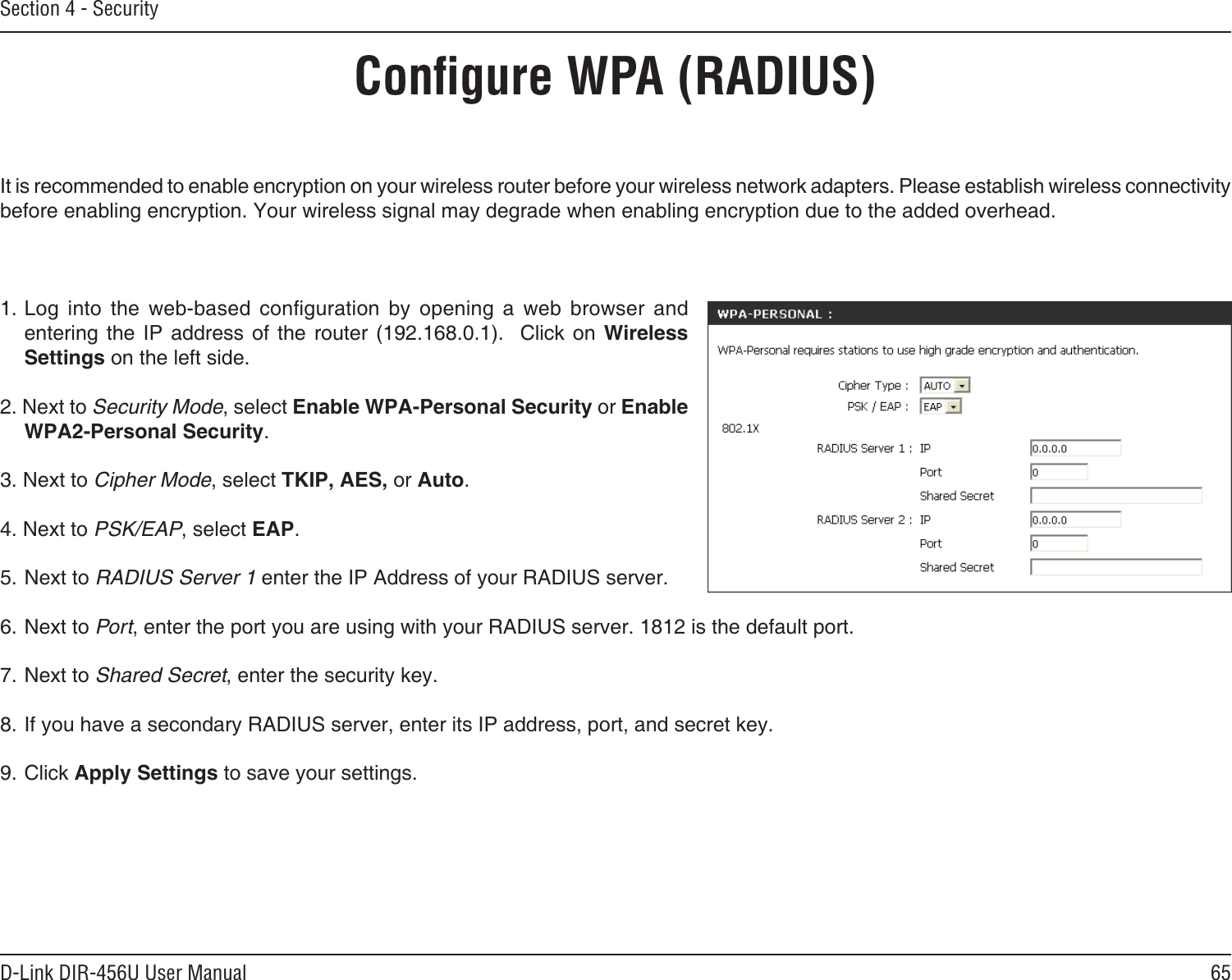 65D-Link DIR-456U User ManualSection 4 - SecurityConﬁgure WPA (RADIUS)It is recommended to enable encryption on your wireless router before your wireless network adapters. Please establish wireless connectivity before enabling encryption. Your wireless signal may degrade when enabling encryption due to the added overhead.1. Log  into  the  web-based  conguration  by  opening  a  web  browser  and entering  the  IP  address  of  the router  (192.168.0.1).   Click  on  Wireless Settings on the left side.2. Next to Security Mode, select Enable WPA-Personal Security or Enable WPA2-Personal Security.3. Next to Cipher Mode, select TKIP, AES, or Auto.4. Next to PSK/EAP, select EAP.5. Next to RADIUS Server 1 enter the IP Address of your RADIUS server.6. Next to Port, enter the port you are using with your RADIUS server. 1812 is the default port.7. Next to Shared Secret, enter the security key.8. If you have a secondary RADIUS server, enter its IP address, port, and secret key.9. Click Apply Settings to save your settings.