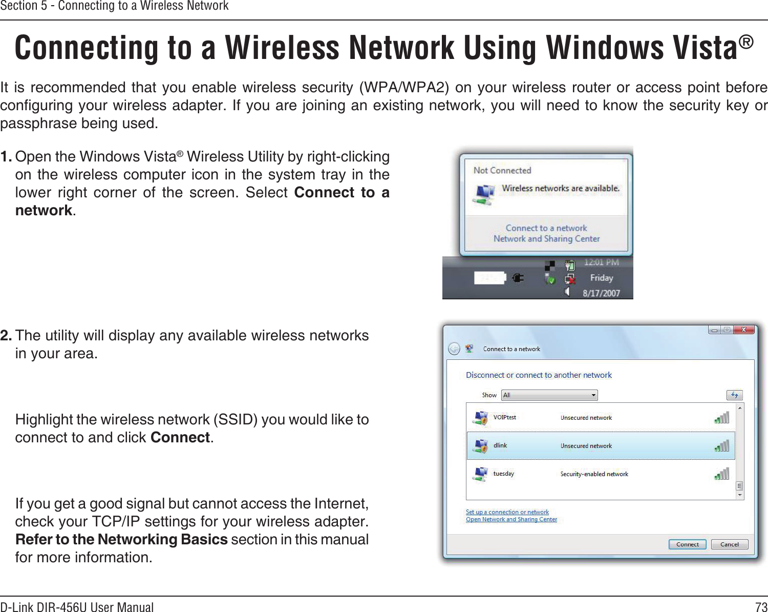 73D-Link DIR-456U User ManualSection 5 - Connecting to a Wireless NetworkConnecting to a Wireless Network Using Windows Vista® It is recommended that you enable wireless security (WPA/WPA2) on your wireless router or access point before conguring your wireless adapter. If you are joining an existing network, you will need to know the security key or passphrase being used.2. The utility will display any available wireless networks in your area.  Highlight the wireless network (SSID) you would like to connect to and click Connect.  If you get a good signal but cannot access the Internet, check your TCP/IP settings for your wireless adapter. Refer to the Networking Basics section in this manual for more information.1. Open the Windows Vista® Wireless Utility by right-clicking on the wireless computer icon in the system tray in the lower  right  corner  of  the  screen.  Select  Connect  to  a network. 