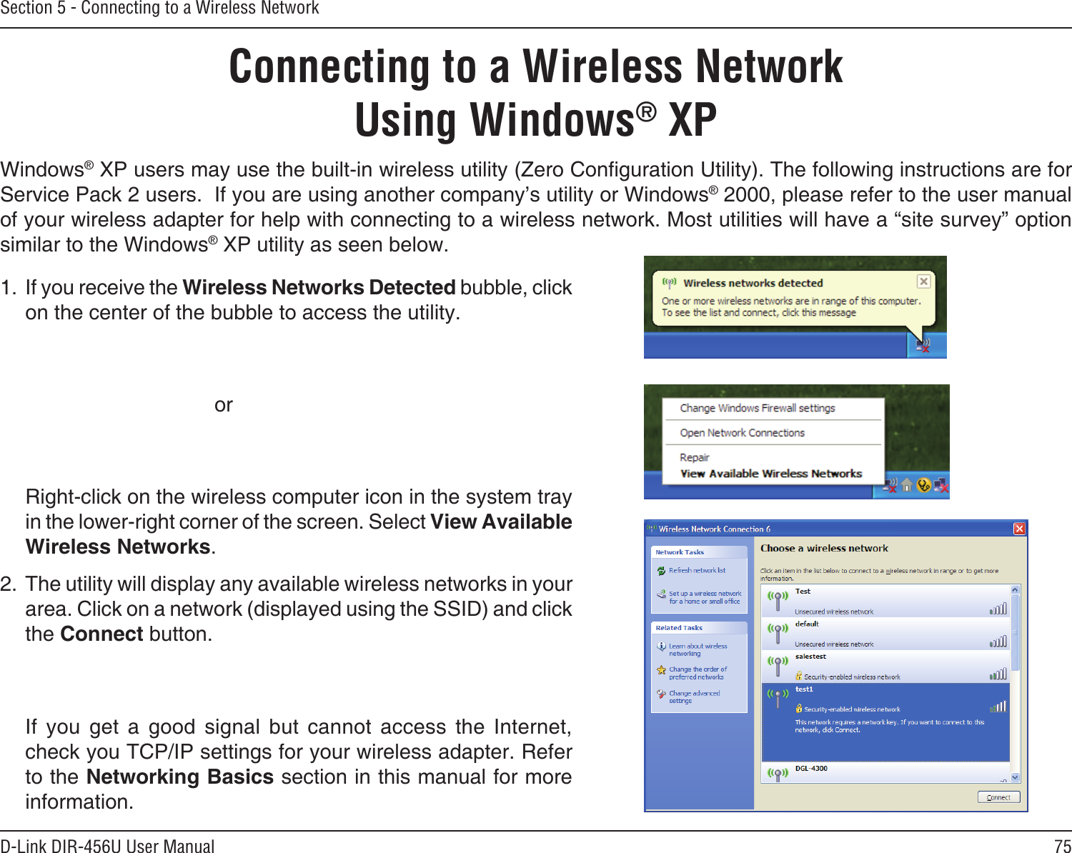 75D-Link DIR-456U User ManualSection 5 - Connecting to a Wireless NetworkConnecting to a Wireless NetworkUsing Windows® XPWindows® XP users may use the built-in wireless utility (Zero Conguration Utility). The following instructions are for Service Pack 2 users.  If you are using another company’s utility or Windows® 2000, please refer to the user manual of your wireless adapter for help with connecting to a wireless network. Most utilities will have a “site survey” option similar to the Windows® XP utility as seen below.1. If you receive the Wireless Networks Detected bubble, click on the center of the bubble to access the utility.          or  Right-click on the wireless computer icon in the system tray in the lower-right corner of the screen. Select View Available Wireless Networks.2. The utility will display any available wireless networks in your area. Click on a network (displayed using the SSID) and click the Connect button.  If  you  get  a  good  signal  but  cannot  access  the  Internet, check you TCP/IP settings for your wireless adapter. Refer to the Networking Basics section in this manual for more information.