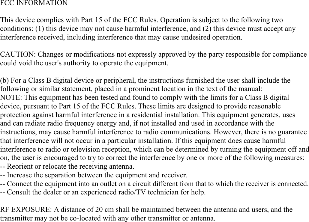FCC INFORMATIONThis device complies with Part 15 of the FCC Rules. Operation is subject to the following two conditions: (1) this device may not cause harmful interference, and (2) this device must accept any interference received, including interference that may cause undesired operation. CAUTION: Changes or modifications not expressly approved by the party responsible for compliance could void the user&apos;s authority to operate the equipment. (b) For a Class B digital device or peripheral, the instructions furnished the user shall include the following or similar statement, placed in a prominent location in the text of the manual: NOTE: This equipment has been tested and found to comply with the limits for a Class B digital device, pursuant to Part 15 of the FCC Rules. These limits are designed to provide reasonable protection against harmful interference in a residential installation. This equipment generates, uses and can radiate radio frequency energy and, if not installed and used in accordance with the instructions, may cause harmful interference to radio communications. However, there is no guarantee that interference will not occur in a particular installation. If this equipment does cause harmful interference to radio or television reception, which can be determined by turning the equipment off and on, the user is encouraged to try to correct the interference by one or more of the following measures: -- Reorient or relocate the receiving antenna. -- Increase the separation between the equipment and receiver. -- Connect the equipment into an outlet on a circuit different from that to which the receiver is connected. -- Consult the dealer or an experienced radio/TV technician for help. RF EXPOSURE: A distance of 20 cm shall be maintained between the antenna and users, and the transmitter may not be co-located with any other transmitter or antenna.