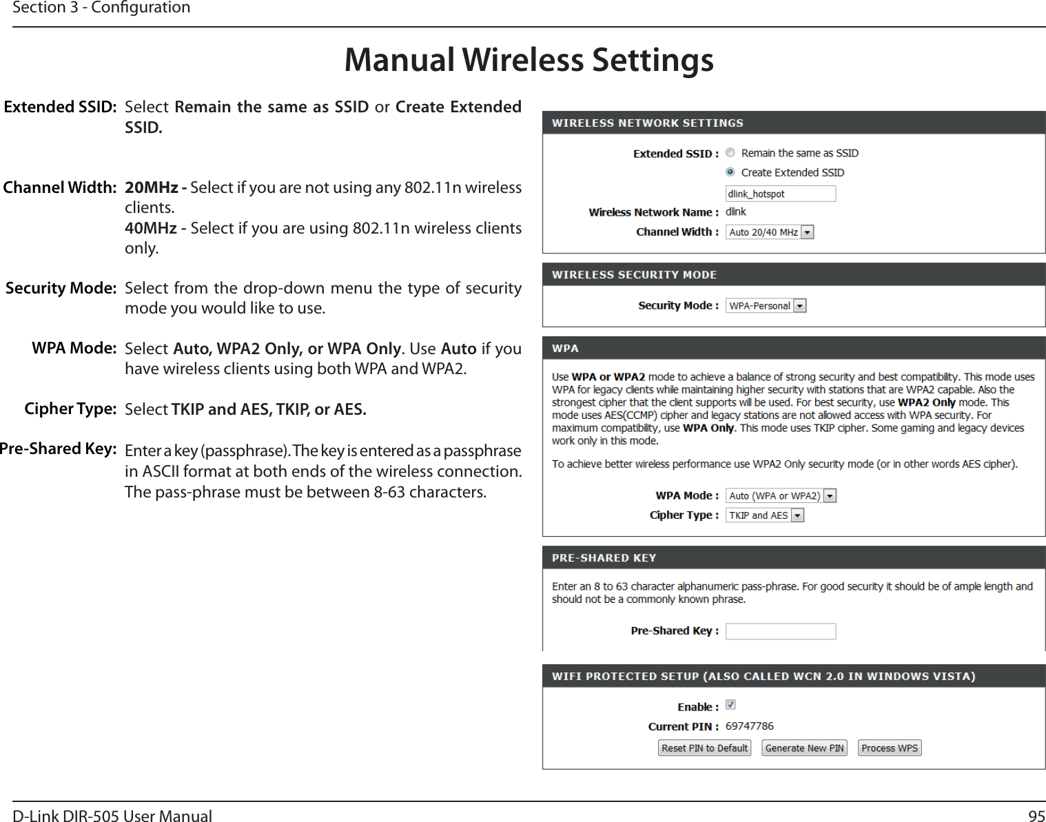 95D-Link DIR-505 User ManualSection 3 - CongurationManual Wireless SettingsExtended SSID:Channel Width:Security Mode:WPA Mode:Cipher Type:Pre-Shared Key:Select  Remain  the same  as SSID  or Create Extended SSID.20MHz - Select if you are not using any 802.11n wireless clients.40MHz - Select if you are using 802.11n wireless clients only.Select  from the  drop-down menu the  type  of security mode you would like to use. Select Auto, WPA2 Only, or WPA Only. Use Auto if you have wireless clients using both WPA and WPA2.Select TKIP and AES, TKIP, or AES.Enter a key (passphrase). The key is entered as a passphrase in ASCII format at both ends of the wireless connection. The pass-phrase must be between 8-63 characters.