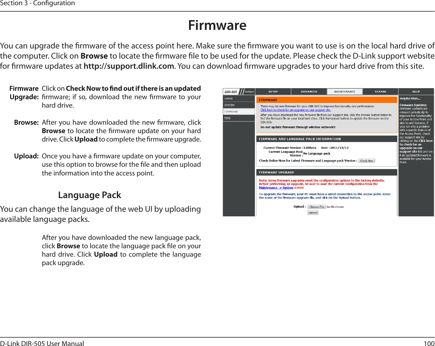 100D-Link DIR-505 User ManualSection 3 - CongurationFirmwareFirmwareUpgrade: Browse:Upload:Click on Check Now to nd out if there is an updated rmware; if  so, download the new rmware to your hard drive.After you have downloaded the new rmware, click Browse to locate the rmware update on your hard drive. Click Upload to complete the rmware upgrade.Once you have a rmware update on your computer, use this option to browse for the le and then upload the information into the access point. You can upgrade the rmware of the access point here. Make sure the rmware you want to use is on the local hard drive of the computer. Click on Browse to locate the rmware le to be used for the update. Please check the D-Link support website for rmware updates at http://support.dlink.com. You can download rmware upgrades to your hard drive from this site.After you have downloaded the new language pack, click Browse to locate the language pack le on your hard drive. Click  Upload to complete the language pack upgrade.Language PackYou can change the language of the web UI by uploading available language packs.