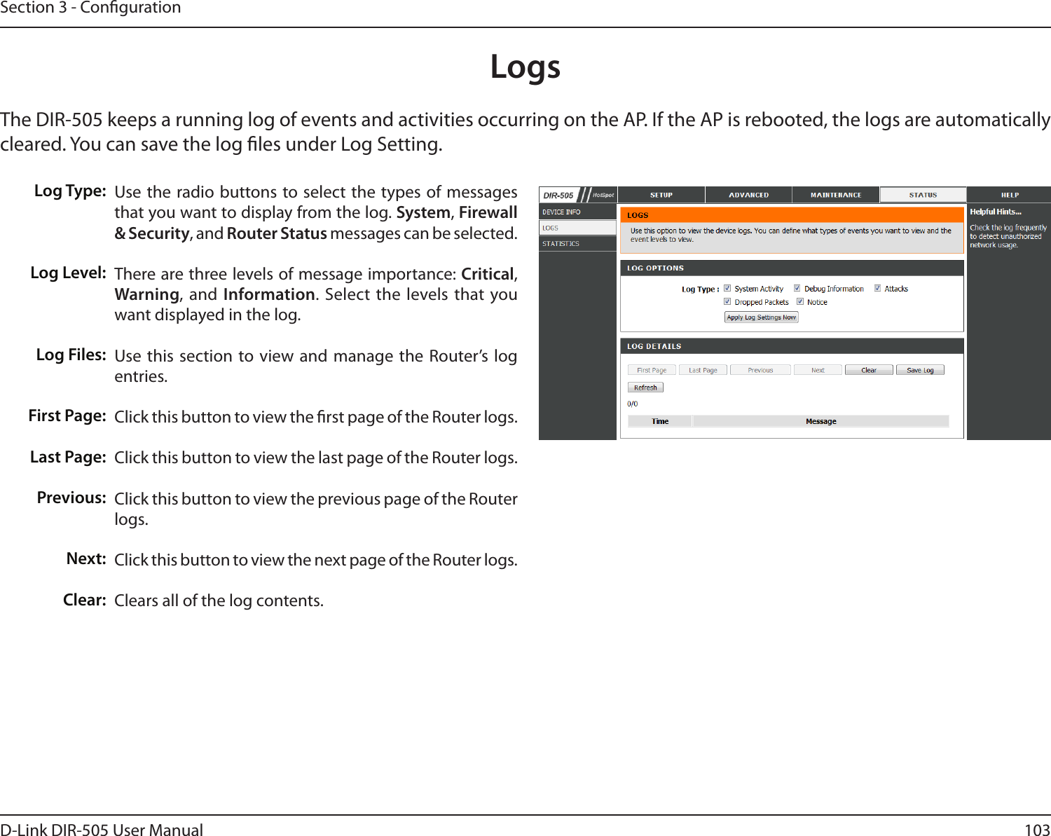 103D-Link DIR-505 User ManualSection 3 - CongurationLogsThe DIR-505 keeps a running log of events and activities occurring on the AP. If the AP is rebooted, the logs are automatically cleared. You can save the log les under Log Setting.Log Type:Log Level:Log Files:First Page:Last Page:Previous:Next:Clear:Use the radio buttons to select the types of messages that you want to display from the log. System, Firewall &amp; Security, and Router Status messages can be selected.There are three levels of message importance: Critical, Warning, and Information. Select the  levels that you want displayed in the log.Use this section to view and manage  the Router’s  log entries.Click this button to view the rst page of the Router logs.Click this button to view the last page of the Router logs. Click this button to view the previous page of the Router logs.Click this button to view the next page of the Router logs. Clears all of the log contents.