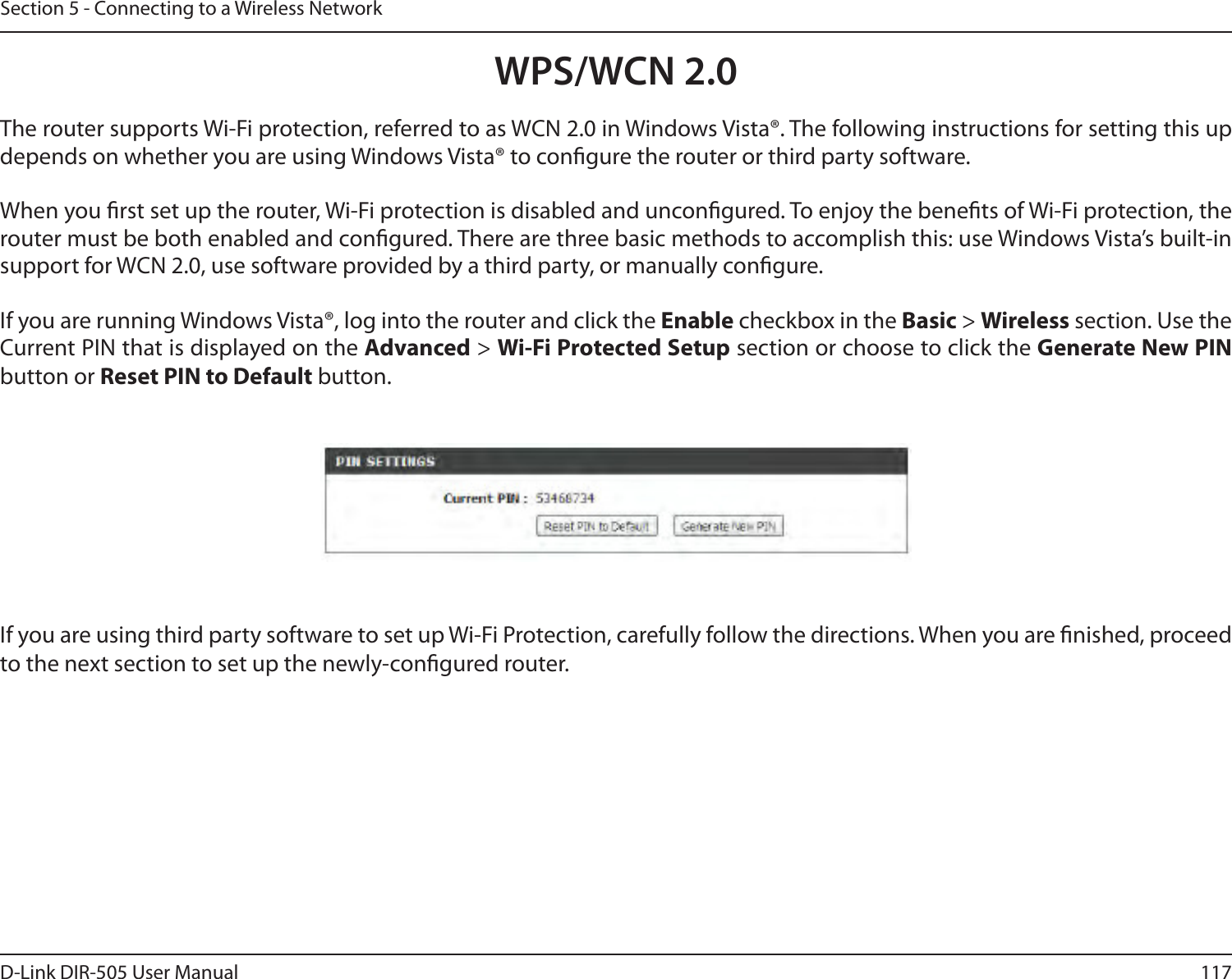 117D-Link DIR-505 User ManualSection 5 - Connecting to a Wireless NetworkWPS/WCN 2.0The router supports Wi-Fi protection, referred to as WCN 2.0 in Windows Vista®. The following instructions for setting this up depends on whether you are using Windows Vista® to congure the router or third party software.        When you rst set up the router, Wi-Fi protection is disabled and uncongured. To enjoy the benets of Wi-Fi protection, the router must be both enabled and congured. There are three basic methods to accomplish this: use Windows Vista’s built-in support for WCN 2.0, use software provided by a third party, or manually congure. If you are running Windows Vista®, log into the router and click the Enable checkbox in the Basic &gt; Wireless section. Use the Current PIN that is displayed on the Advanced &gt; Wi-Fi Protected Setup section or choose to click the Generate New PIN button or Reset PIN to Default button. If you are using third party software to set up Wi-Fi Protection, carefully follow the directions. When you are nished, proceed to the next section to set up the newly-congured router. 