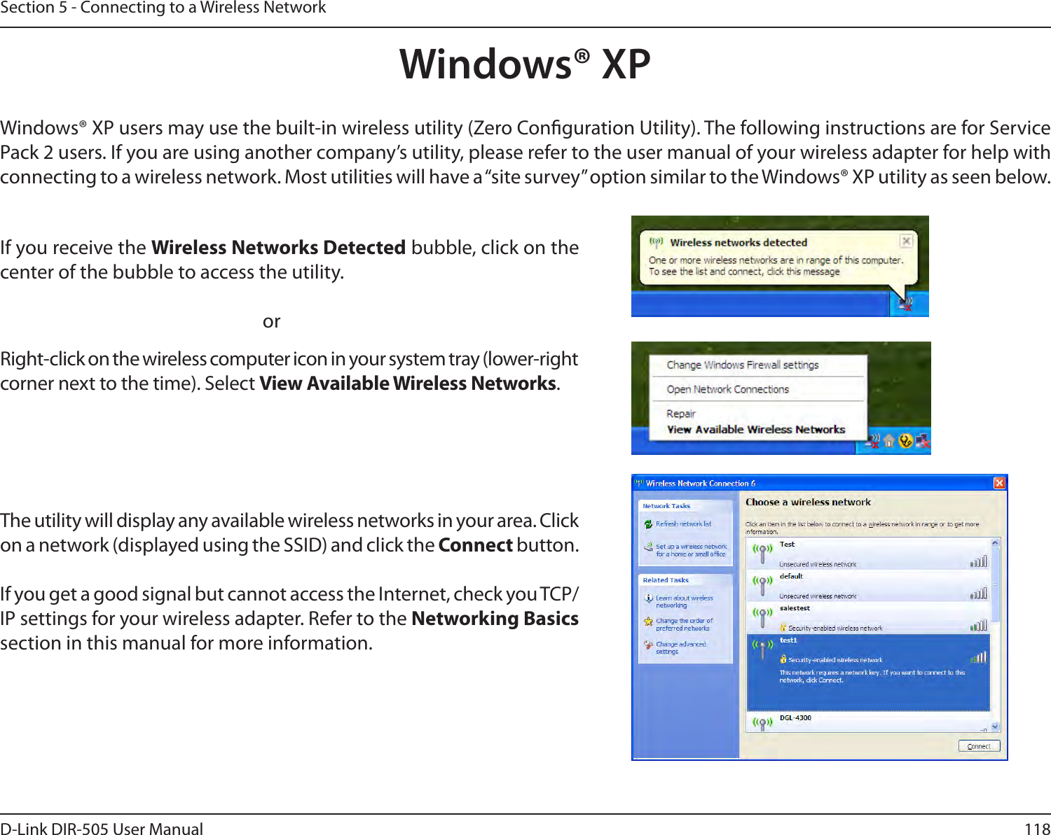 118D-Link DIR-505 User ManualSection 5 - Connecting to a Wireless NetworkWindows® XPWindows® XP users may use the built-in wireless utility (Zero Conguration Utility). The following instructions are for Service Pack 2 users. If you are using another company’s utility, please refer to the user manual of your wireless adapter for help with connecting to a wireless network. Most utilities will have a “site survey” option similar to the Windows® XP utility as seen below.Right-click on the wireless computer icon in your system tray (lower-right corner next to the time). Select View Available Wireless Networks.If you receive the Wireless Networks Detected bubble, click on the center of the bubble to access the utility.     orThe utility will display any available wireless networks in your area. Click on a network (displayed using the SSID) and click the Connect button.If you get a good signal but cannot access the Internet, check you TCP/IP settings for your wireless adapter. Refer to the Networking Basics section in this manual for more information.