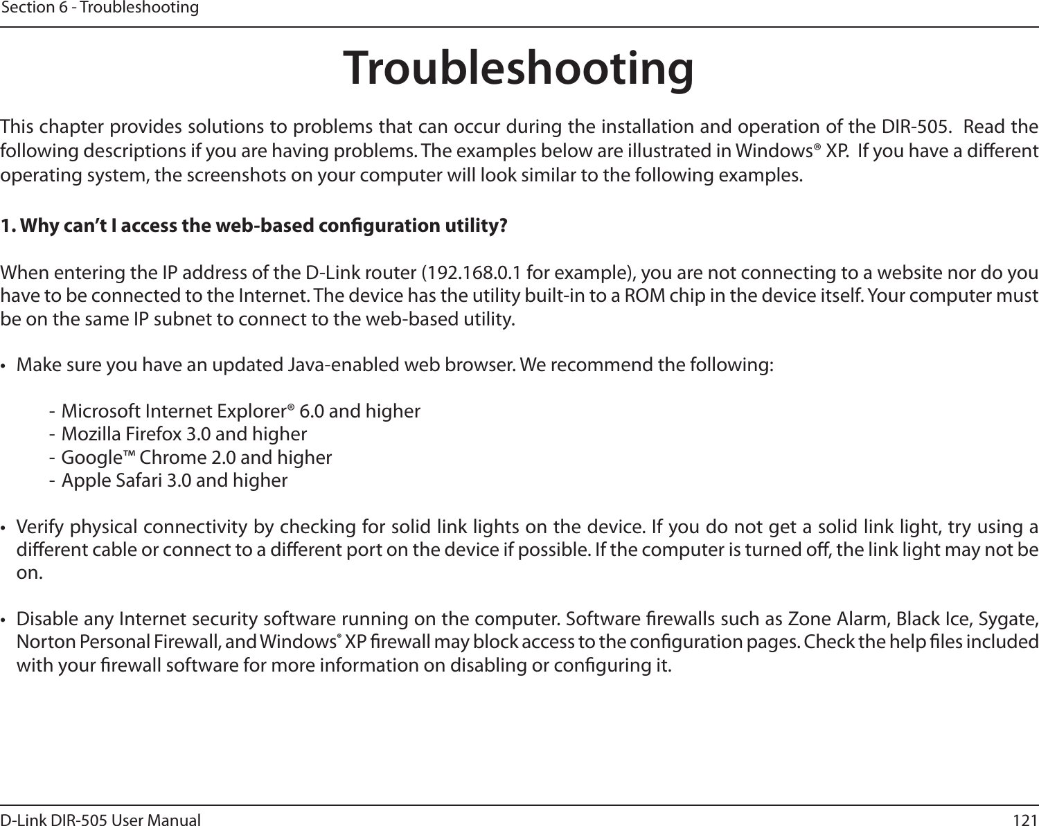 121D-Link DIR-505 User ManualSection 6 - TroubleshootingTroubleshootingThis chapter provides solutions to problems that can occur during the installation and operation of the DIR-505.  Read the following descriptions if you are having problems. The examples below are illustrated in Windows® XP.  If you have a dierent operating system, the screenshots on your computer will look similar to the following examples.1. Why can’t I access the web-based conguration utility?When entering the IP address of the D-Link router (192.168.0.1 for example), you are not connecting to a website nor do you have to be connected to the Internet. The device has the utility built-in to a ROM chip in the device itself. Your computer must be on the same IP subnet to connect to the web-based utility. •  Make sure you have an updated Java-enabled web browser. We recommend the following:  - Microsoft Internet Explorer® 6.0 and higher- Mozilla Firefox 3.0 and higher- Google™ Chrome 2.0 and higher- Apple Safari 3.0 and higher•  Verify physical connectivity by checking for solid link lights on the device. If you do not get a solid link light, try using a dierent cable or connect to a dierent port on the device if possible. If the computer is turned o, the link light may not be on.•  Disable any Internet security software running on the computer. Software rewalls such as Zone Alarm, Black Ice, Sygate, Norton Personal Firewall, and Windows® XP rewall may block access to the conguration pages. Check the help les included with your rewall software for more information on disabling or conguring it.