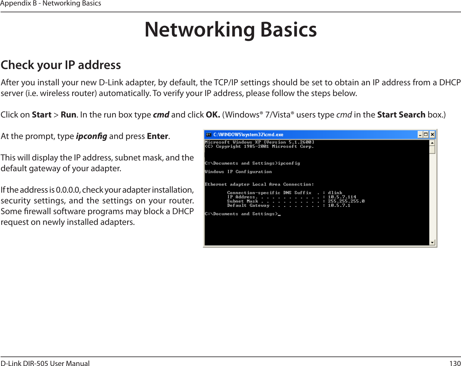 130D-Link DIR-505 User ManualAppendix B - Networking BasicsNetworking BasicsCheck your IP addressAfter you install your new D-Link adapter, by default, the TCP/IP settings should be set to obtain an IP address from a DHCP server (i.e. wireless router) automatically. To verify your IP address, please follow the steps below.Click on Start &gt; Run. In the run box type cmd and click OK. (Windows® 7/Vista® users type cmd in the Start Search box.)At the prompt, type ipcong and press Enter.This will display the IP address, subnet mask, and the default gateway of your adapter.If the address is 0.0.0.0, check your adapter installation, security  settings, and  the settings on your router. Some rewall software programs may block a DHCP request on newly installed adapters. 