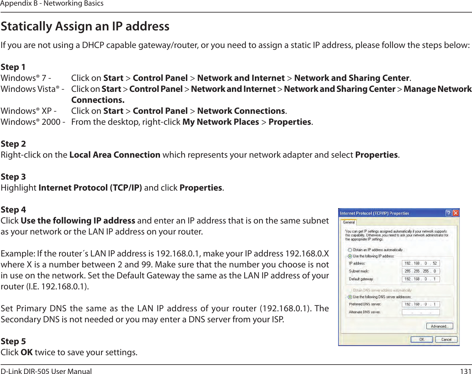 131D-Link DIR-505 User ManualAppendix B - Networking BasicsStatically Assign an IP addressIf you are not using a DHCP capable gateway/router, or you need to assign a static IP address, please follow the steps below:Step 1Windows® 7 -  Click on Start &gt; Control Panel &gt; Network and Internet &gt; Network and Sharing Center.Windows Vista® -  Click on Start &gt; Control Panel &gt; Network and Internet &gt; Network and Sharing Center &gt; Manage Network      Connections.Windows® XP -  Click on Start &gt; Control Panel &gt; Network Connections.Windows® 2000 -  From the desktop, right-click My Network Places &gt; Properties.Step 2Right-click on the Local Area Connection which represents your network adapter and select Properties.Step 3Highlight Internet Protocol (TCP/IP) and click Properties.Step 4Click Use the following IP address and enter an IP address that is on the same subnet as your network or the LAN IP address on your router. Example: If the router´s LAN IP address is 192.168.0.1, make your IP address 192.168.0.X where X is a number between 2 and 99. Make sure that the number you choose is not in use on the network. Set the Default Gateway the same as the LAN IP address of your router (I.E. 192.168.0.1). Set Primary DNS the  same as the LAN  IP address of your router (192.168.0.1). The Secondary DNS is not needed or you may enter a DNS server from your ISP.Step 5Click OK twice to save your settings.