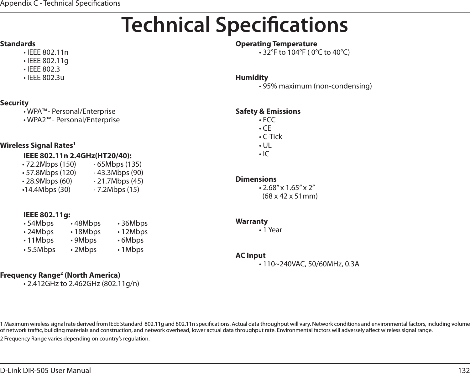 132D-Link DIR-505 User ManualAppendix C - Technical Speci cationsTechnical Speci cationsStandards  • IEEE 802.11n  • IEEE 802.11g  • IEEE 802.3  • IEEE 802.3uSecurity • WPA™ - Personal/Enterprise • WPA2™ - Personal/Enterprise Wireless Signal Rates1  IEEE 802.11n 2.4GHz(HT20/40):• 72.2Mbps (150)       · 65Mbps (135)• 57.8Mbps (120)       · 43.3Mbps (90)• 28.9Mbps (60)  · 21.7Mbps (45)•14.4Mbps (30)  · 7.2Mbps (15) IEEE 802.11g:  • 54Mbps  • 48Mbps  • 36Mbps  • 24Mbps  • 18Mbps  • 12Mbps  • 11Mbps  • 9Mbps  • 6Mbps  • 5.5Mbps  • 2Mbps  • 1MbpsFrequency Range2 (North America)  • 2.412GHz to 2.462GHz (802.11g/n)Operating Temperature  • 32°F to 104°F ( 0°C to 40°C)Humidity  • 95% maximum (non-condensing)Safety &amp; Emissions  • FCC   • CE • C-Tick • UL • ICDimensions  • 2.68” x 1.65” x 2”    (68 x 42 x 51mm)Warranty • 1 YearAC Input  • 110~240VAC, 50/60MHz, 0.3A1  Maximum wireless signal rate derived from IEEE Standard  802.11g and 802.11n speci cations. Actual data throughput will vary. Network conditions and environmental factors, including volume of network tra  c, building materials and construction, and network overhead, lower actual data throughput rate. Environmental factors will adversely a ect wireless signal range.2 Frequency Range varies depending on country’s regulation.
