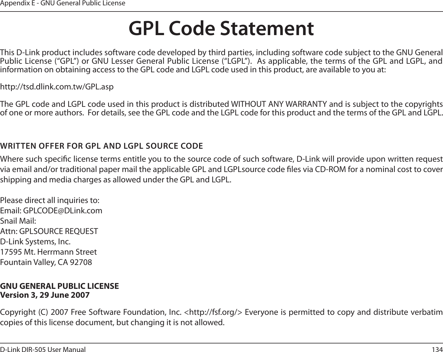 134D-Link DIR-505 User ManualAppendix E - GNU General Public LicenseGPL Code StatementThis D-Link product includes software code developed by third parties, including software code subject to the GNU General Public License (“GPL”) or GNU Lesser General Public License (“LGPL”).  As applicable, the terms of the GPL and LGPL, and information on obtaining access to the GPL code and LGPL code used in this product, are available to you at:http://tsd.dlink.com.tw/GPL.aspThe GPL code and LGPL code used in this product is distributed WITHOUT ANY WARRANTY and is subject to the copyrights of one or more authors.  For details, see the GPL code and the LGPL code for this product and the terms of the GPL and LGPL.WRITTEN OFFER FOR GPL AND LGPL SOURCE CODEWhere such specic license terms entitle you to the source code of such software, D-Link will provide upon written request via email and/or traditional paper mail the applicable GPL and LGPLsource code les via CD-ROM for a nominal cost to cover shipping and media charges as allowed under the GPL and LGPL.  Please direct all inquiries to:Email: GPLCODE@DLink.comSnail Mail:Attn: GPLSOURCE REQUESTD-Link Systems, Inc.17595 Mt. Herrmann StreetFountain Valley, CA 92708GNU GENERAL PUBLIC LICENSEVersion 3, 29 June 2007Copyright (C) 2007 Free Software Foundation, Inc. &lt;http://fsf.org/&gt; Everyone is permitted to copy and distribute verbatim copies of this license document, but changing it is not allowed.