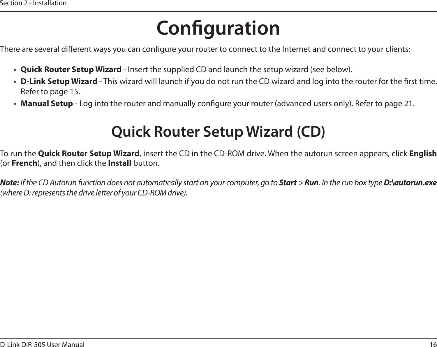 16D-Link DIR-505 User ManualSection 2 - InstallationThere are several dierent ways you can congure your router to connect to the Internet and connect to your clients:•  Quick Router Setup Wizard - Insert the supplied CD and launch the setup wizard (see below).•  D-Link Setup Wizard - This wizard will launch if you do not run the CD wizard and log into the router for the rst time. Refer to page 15.•  Manual Setup - Log into the router and manually congure your router (advanced users only). Refer to page 21.To run the Quick Router Setup Wizard, insert the CD in the CD-ROM drive. When the autorun screen appears, click English (or French), and then click the Install button.Note: If the CD Autorun function does not automatically start on your computer, go to Start &gt; Run. In the run box type D:\autorun.exe (where D: represents the drive letter of your CD-ROM drive).CongurationQuick Router Setup Wizard (CD)