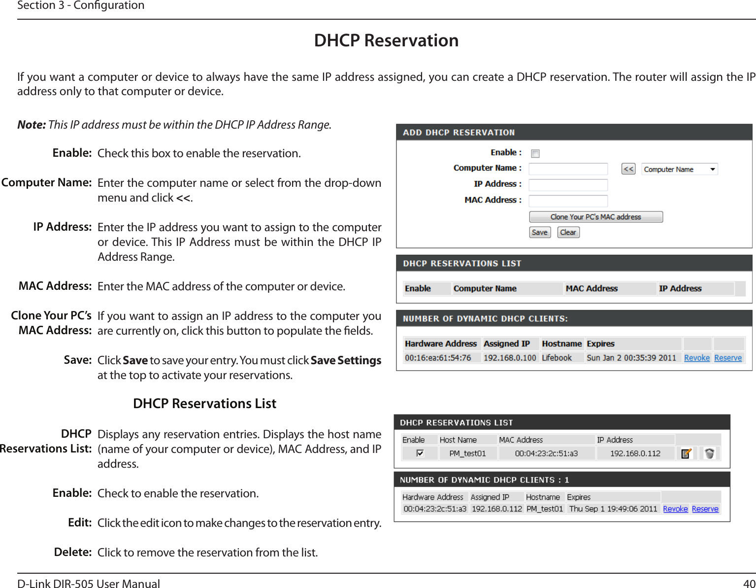 40D-Link DIR-505 User ManualSection 3 - CongurationDHCP ReservationIf you want a computer or device to always have the same IP address assigned, you can create a DHCP reservation. The router will assign the IP address only to that computer or device. Note: This IP address must be within the DHCP IP Address Range.Check this box to enable the reservation.Enter the computer name or select from the drop-down menu and click &lt;&lt;.Enter the IP address you want to assign to the computer or device. This IP Address must be within the  DHCP IP Address Range.Enter the MAC address of the computer or device.If you want to assign an IP address to the computer you are currently on, click this button to populate the elds. Click Save to save your entry. You must click Save Settings at the top to activate your reservations. Displays any reservation entries. Displays the host name (name of your computer or device), MAC Address, and IP address.Check to enable the reservation.Click the edit icon to make changes to the reservation entry.Click to remove the reservation from the list.Enable:Computer Name:IP Address:MAC Address:Clone Your PC’s MAC Address:Save:DHCP Reservations List:Enable:Edit:Delete:DHCP Reservations List
