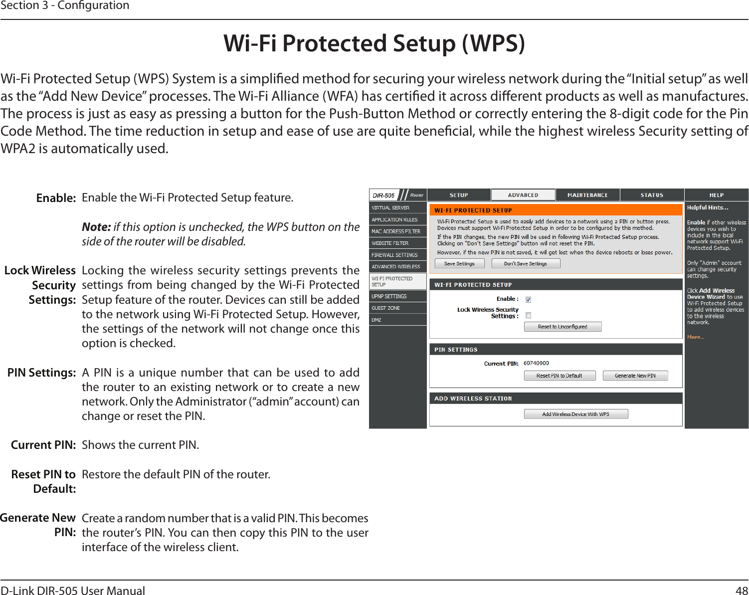 48D-Link DIR-505 User ManualSection 3 - CongurationWi-Fi Protected Setup (WPS)Enable the Wi-Fi Protected Setup feature. Note: if this option is unchecked, the WPS button on the side of the router will be disabled.Locking the  wireless security settings prevents the settings from being  changed by the Wi-Fi Protected Setup feature of the router. Devices can still be added to the network using Wi-Fi Protected Setup. However, the settings of the network will not change once this option is checked.A PIN  is a  unique number that can be used to add the router to an existing network or to create a new network. Only the Administrator (“admin” account) can change or reset the PIN. Shows the current PIN. Restore the default PIN of the router. Create a random number that is a valid PIN. This becomes the router’s PIN. You can then copy this PIN to the user interface of the wireless client.Enable:Lock Wireless Security Settings:PIN Settings:Current PIN:Reset PIN to Default:Generate New PIN:Wi-Fi Protected Setup (WPS) System is a simplied method for securing your wireless network during the “Initial setup” as well as the “Add New Device” processes. The Wi-Fi Alliance (WFA) has certied it across dierent products as well as manufactures. The process is just as easy as pressing a button for the Push-Button Method or correctly entering the 8-digit code for the Pin Code Method. The time reduction in setup and ease of use are quite benecial, while the highest wireless Security setting of WPA2 is automatically used.