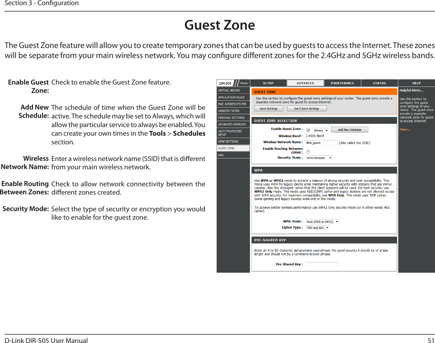 51D-Link DIR-505 User ManualSection 3 - CongurationGuest ZoneCheck to enable the Guest Zone feature. The schedule of time when the Guest Zone will be active. The schedule may be set to Always, which will allow the particular service to always be enabled. You can create your own times in the Tools &gt; Schedules section.Enter a wireless network name (SSID) that is dierent from your main wireless network.Check to allow network connectivity  between the dierent zones created. Select the type of security or encryption you would like to enable for the guest zone.  Enable Guest Zone:Add New Schedule:Wireless Network Name:Enable Routing Between Zones:Security Mode:The Guest Zone feature will allow you to create temporary zones that can be used by guests to access the Internet. These zones will be separate from your main wireless network. You may congure dierent zones for the 2.4GHz and 5GHz wireless bands.