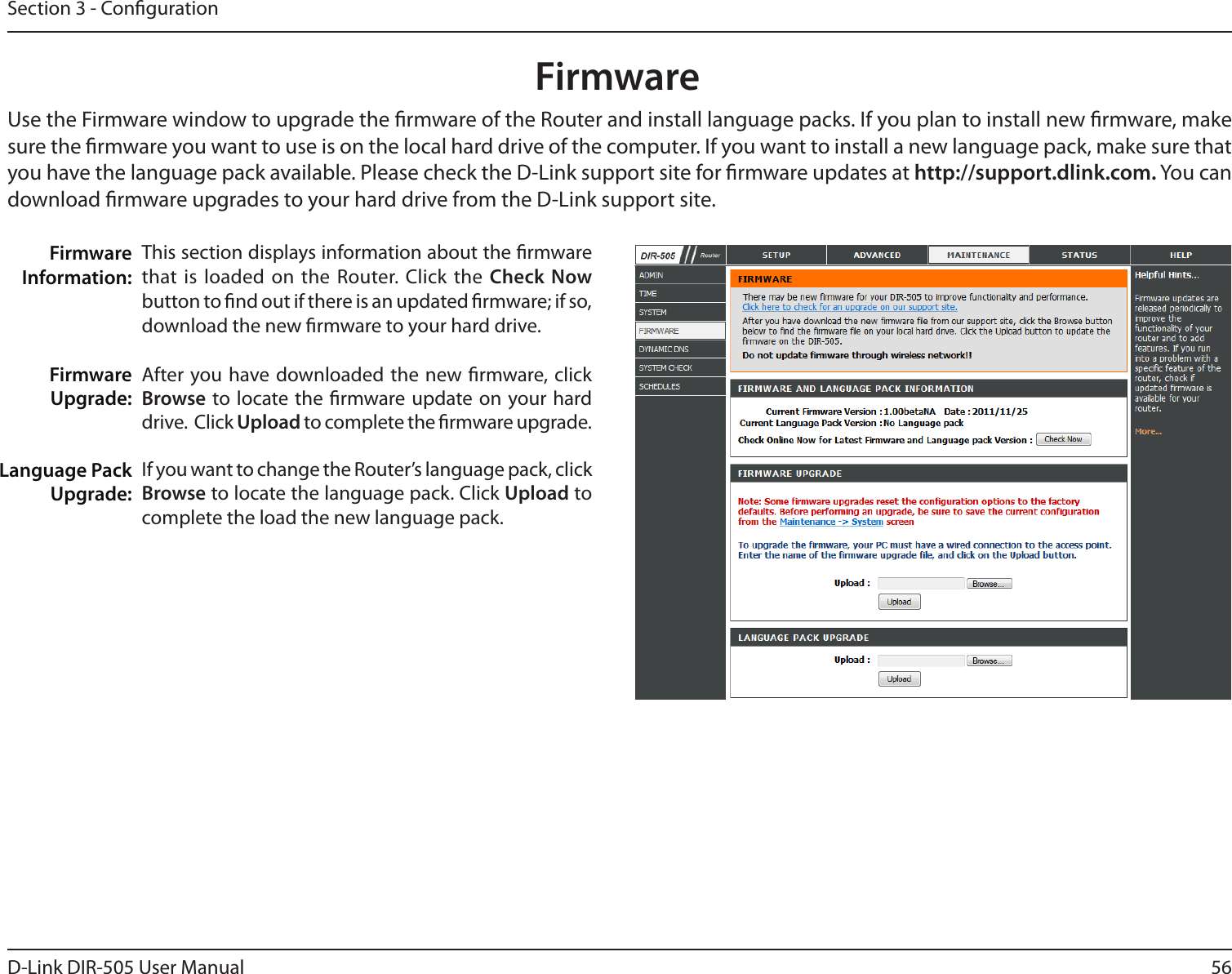 56D-Link DIR-505 User ManualSection 3 - CongurationFirmwareThis section displays information about the rmware that is loaded on  the Router. Click the  Check Now button to nd out if there is an updated rmware; if so, download the new rmware to your hard drive.After you have downloaded the  new rmware, click Browse to locate the rmware update on your hard drive.  Click Upload to complete the rmware upgrade.If you want to change the Router’s language pack, click Browse to locate the language pack. Click Upload to complete the load the new language pack.Firmware Information:Firmware Upgrade:Language Pack Upgrade:Use the Firmware window to upgrade the rmware of the Router and install language packs. If you plan to install new rmware, make sure the rmware you want to use is on the local hard drive of the computer. If you want to install a new language pack, make sure that you have the language pack available. Please check the D-Link support site for rmware updates at http://support.dlink.com. You can download rmware upgrades to your hard drive from the D-Link support site.