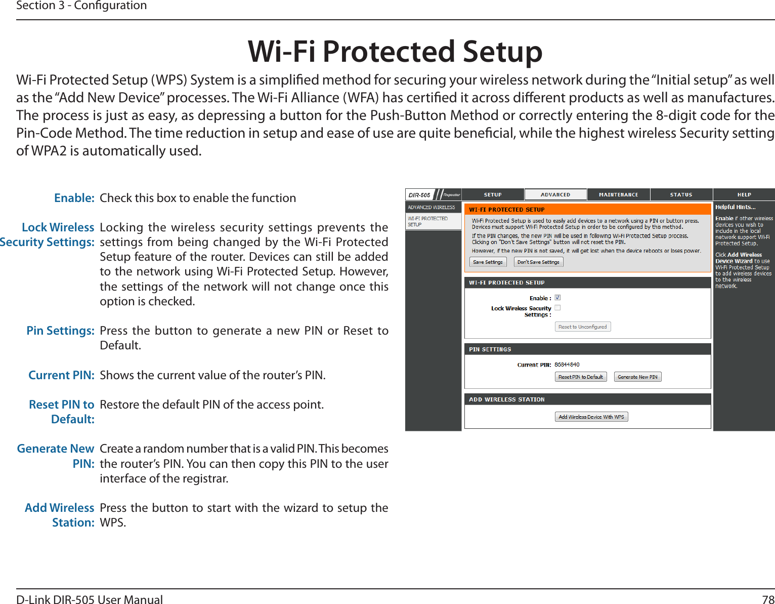 78D-Link DIR-505 User ManualSection 3 - CongurationWi-Fi Protected SetupCheck this box to enable the functionLocking the  wireless security settings  prevents the settings  from being  changed  by  the Wi-Fi Protected Setup feature of the router. Devices can still be added to the network using Wi-Fi  Protected Setup. However, the settings  of the  network will not  change once  this option is checked.Press the  button to generate a  new PIN or  Reset to Default. Shows the current value of the router’s PIN.Restore the default PIN of the access point.Create a random number that is a valid PIN. This becomes the router’s PIN. You can then copy this PIN to the user interface of the registrar.Press the button to start with the wizard to setup the WPS. Enable:Lock Wireless Security Settings:Pin Settings:Current PIN:Reset PIN to Default:Generate New PIN:Add Wireless Station:Wi-Fi Protected Setup (WPS) System is a simplied method for securing your wireless network during the “Initial setup” as well as the “Add New Device” processes. The Wi-Fi Alliance (WFA) has certied it across dierent products as well as manufactures. The process is just as easy, as depressing a button for the Push-Button Method or correctly entering the 8-digit code for the Pin-Code Method. The time reduction in setup and ease of use are quite benecial, while the highest wireless Security setting of WPA2 is automatically used.
