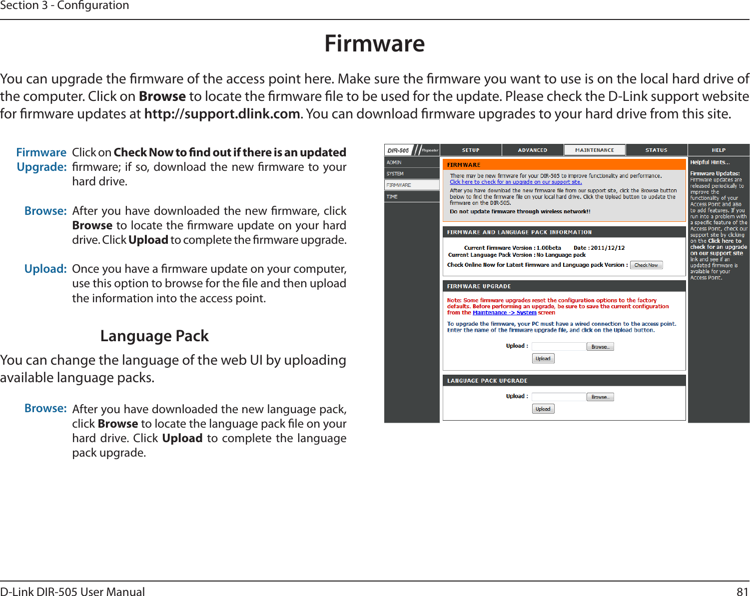 81D-Link DIR-505 User ManualSection 3 - CongurationFirmwareUpgrade: Browse:Upload:Click on Check Now to nd out if there is an updated rmware; if  so, download the new rmware to your hard drive.After you have downloaded the new rmware, click Browse to locate the rmware update on your hard drive. Click Upload to complete the rmware upgrade.Once you have a rmware update on your computer, use this option to browse for the le and then upload the information into the access point. FirmwareYou can upgrade the rmware of the access point here. Make sure the rmware you want to use is on the local hard drive of the computer. Click on Browse to locate the rmware le to be used for the update. Please check the D-Link support website for rmware updates at http://support.dlink.com. You can download rmware upgrades to your hard drive from this site.After you have downloaded the new language pack, click Browse to locate the language pack le on your hard drive. Click  Upload to complete the language pack upgrade.Language PackYou can change the language of the web UI by uploading available language packs.Browse: