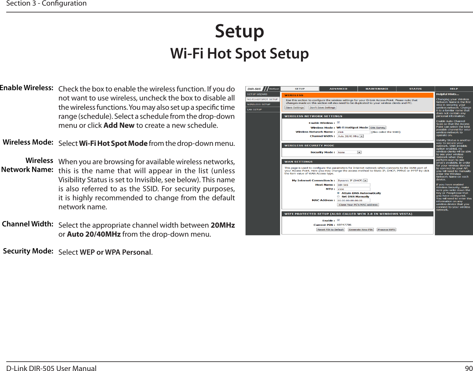 90D-Link DIR-505 User ManualSection 3 - CongurationSetupWi-Fi Hot Spot SetupEnable Wireless:Wireless Mode:Wireless Network Name:Channel Width:Security Mode:Check the box to enable the wireless function. If you do not want to use wireless, uncheck the box to disable all the wireless functions. You may also set up a specic time range (schedule). Select a schedule from the drop-down menu or click Add New to create a new schedule. Select Wi-Fi Hot Spot Mode from the drop-down menu.When you are browsing for available wireless networks, this is  the name  that will  appear in the list (unless Visibility Status is set to Invisible, see below). This name is  also  referred to as the  SSID. For  security  purposes, it is highly recommended to change from the default network name.Select the appropriate channel width between 20MHz or Auto 20/40MHz from the drop-down menu. Select WEP or WPA Personal. 