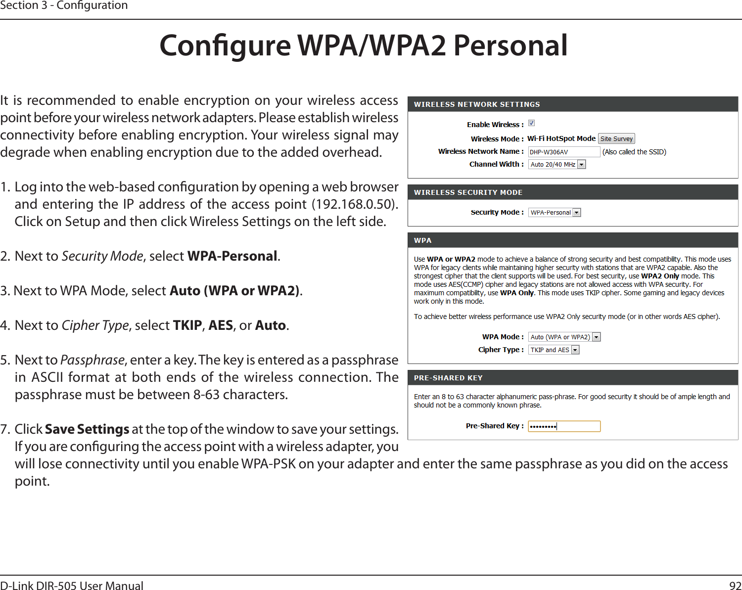 92D-Link DIR-505 User ManualSection 3 - CongurationCongure WPA/WPA2 PersonalIt  is recommended to enable  encryption on your wireless access point before your wireless network adapters. Please establish wireless connectivity before enabling encryption. Your wireless signal may degrade when enabling encryption due to the added overhead.1. Log into the web-based conguration by opening a web browser and entering the IP  address of  the access point (192.168.0.50).  Click on Setup and then click Wireless Settings on the left side.2. Next to Security Mode, select WPA-Personal.3. Next to WPA Mode, select Auto (WPA or WPA2).4. Next to Cipher Type, select TKIP, AES, or Auto.5. Next to Passphrase, enter a key. The key is entered as a passphrase in ASCII format at both ends  of the wireless connection. The passphrase must be between 8-63 characters. 7. Click Save Settings at the top of the window to save your settings. If you are conguring the access point with a wireless adapter, you will lose connectivity until you enable WPA-PSK on your adapter and enter the same passphrase as you did on the access point.