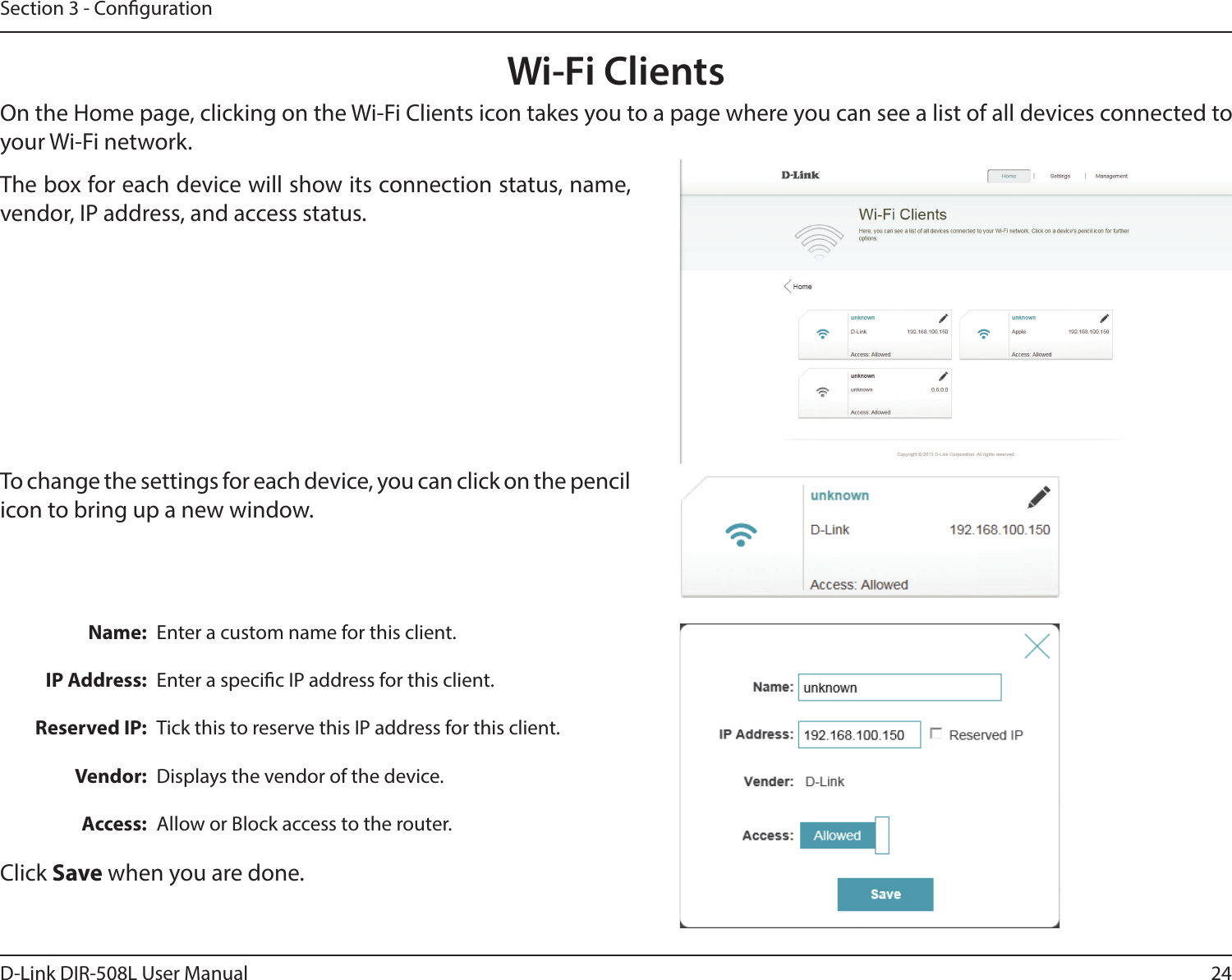 24D-Link DIR-508L User ManualSection 3 - CongurationWi-Fi ClientsOn the Home page, clicking on the Wi-Fi Clients icon takes you to a page where you can see a list of all devices connected to your Wi-Fi network. Name:IP Address:Reserved IP:Vendor:Access:Enter a custom name for this client.Enter a specic IP address for this client.Tick this to reserve this IP address for this client.Displays the vendor of the device.Allow or Block access to the router.The box for each device will show its connection status, name, vendor, IP address, and access status.Click Save when you are done.To change the settings for each device, you can click on the pencil icon to bring up a new window.