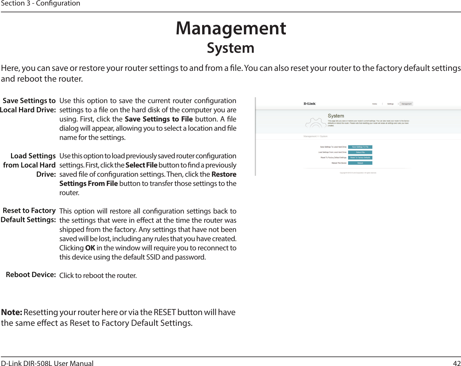 42D-Link DIR-508L User ManualSection 3 - CongurationManagementSystemHere, you can save or restore your router settings to and from a le. You can also reset your router to the factory default settings and reboot the router. Use this option to save the current router conguration settings to a le on the hard disk of the computer you are using. First, click the Save Settings to File button. A le dialog will appear, allowing you to select a location and le name for the settings. Use this option to load previously saved router conguration settings. First, click the Select File button to nd a previously saved le of conguration settings. Then, click the Restore  Settings From File button to transfer those settings to the router. This option will restore all conguration settings back to the settings that were in eect at the time the router was shipped from the factory. Any settings that have not been saved will be lost, including any rules that you have created. Clicking OK in the window will require you to reconnect to this device using the default SSID and password.Click to reboot the router.Save Settings to Local Hard Drive:Load Settings from Local Hard Drive:Reset to Factory Default Settings:Reboot Device:Note: Resetting your router here or via the RESET button will have the same eect as Reset to Factory Default Settings.