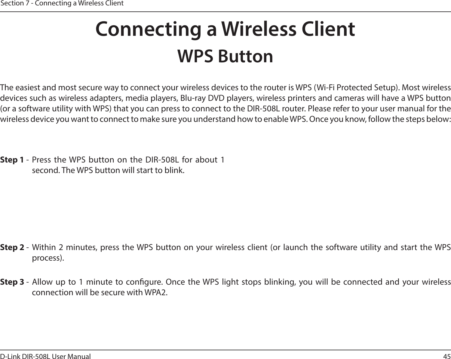45D-Link DIR-508L User ManualSection 7 - Connecting a Wireless ClientConnecting a Wireless ClientWPS ButtonStep 2 - Within 2 minutes, press the WPS button on your wireless client (or launch the software utility and start the WPS process).The easiest and most secure way to connect your wireless devices to the router is WPS (Wi-Fi Protected Setup). Most wireless devices such as wireless adapters, media players, Blu-ray DVD players, wireless printers and cameras will have a WPS button (or a software utility with WPS) that you can press to connect to the DIR-508L router. Please refer to your user manual for the wireless device you want to connect to make sure you understand how to enable WPS. Once you know, follow the steps below:Step 1 - Press the WPS button on the DIR-508L for about 1 second. The WPS button will start to blink.Step 3 - Allow up to 1 minute to congure. Once the WPS light stops blinking, you will be connected and your wireless connection will be secure with WPA2.
