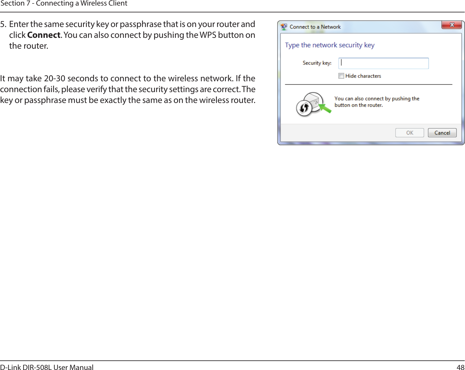 48D-Link DIR-508L User ManualSection 7 - Connecting a Wireless Client5.  Enter the same security key or passphrase that is on your router and click Connect. You can also connect by pushing the WPS button on the router.It may take 20-30 seconds to connect to the wireless network. If the connection fails, please verify that the security settings are correct. The key or passphrase must be exactly the same as on the wireless router.