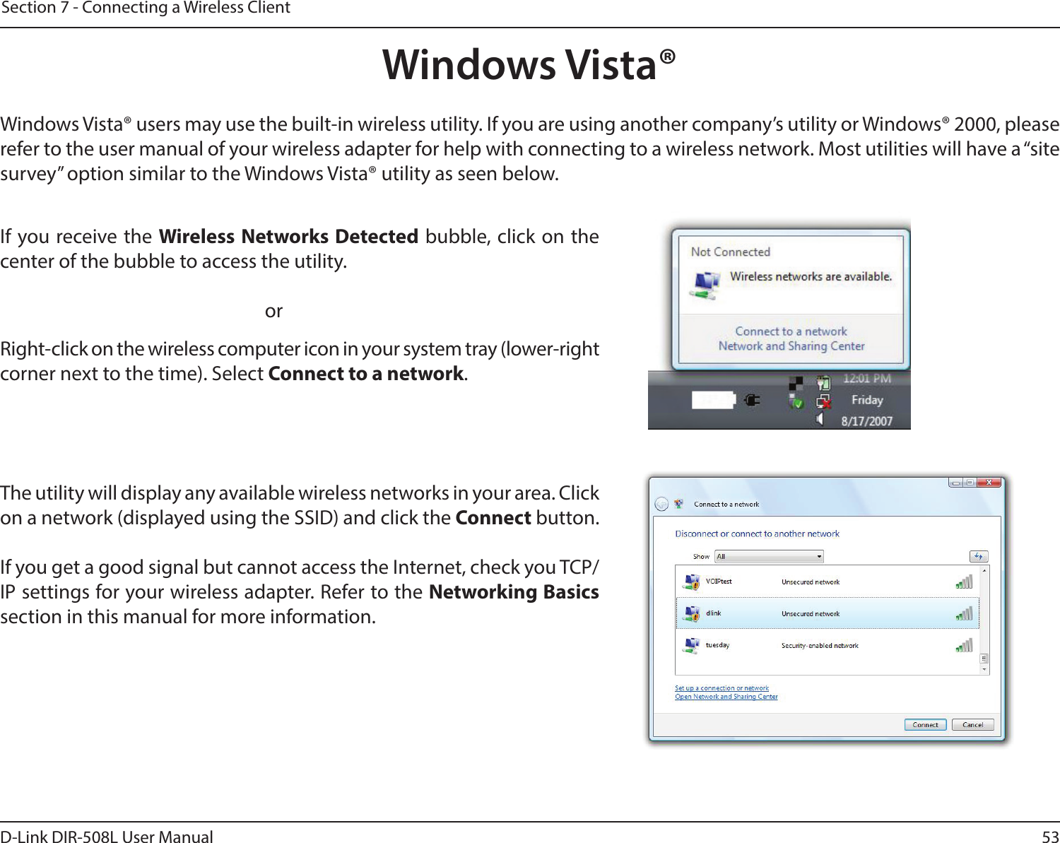 53D-Link DIR-508L User ManualSection 7 - Connecting a Wireless ClientWindows Vista®Windows Vista® users may use the built-in wireless utility. If you are using another company’s utility or Windows® 2000, please refer to the user manual of your wireless adapter for help with connecting to a wireless network. Most utilities will have a “site survey” option similar to the Windows Vista® utility as seen below.Right-click on the wireless computer icon in your system tray (lower-right corner next to the time). Select Connect to a network.If you receive the Wireless Networks Detected bubble, click on the center of the bubble to access the utility.     orThe utility will display any available wireless networks in your area. Click on a network (displayed using the SSID) and click the Connect button.If you get a good signal but cannot access the Internet, check you TCP/IP settings for your wireless adapter. Refer to the Networking Basics section in this manual for more information.