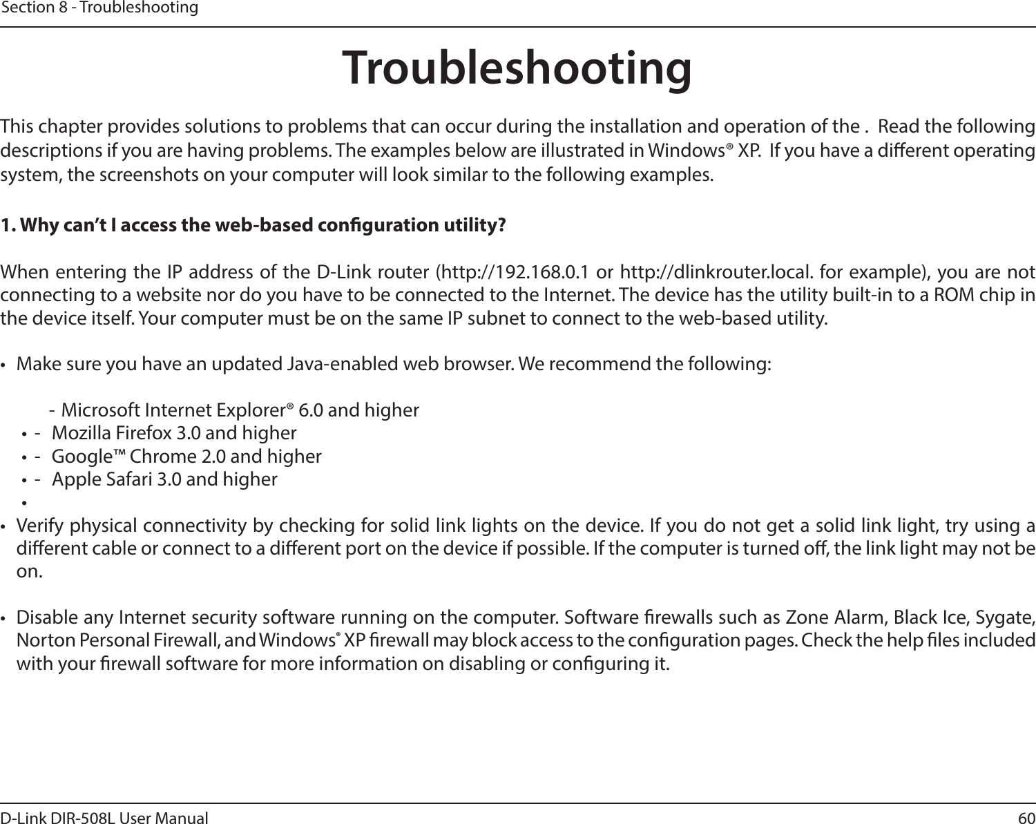 60D-Link DIR-508L User ManualSection 8 - TroubleshootingTroubleshootingThis chapter provides solutions to problems that can occur during the installation and operation of the .  Read the following descriptions if you are having problems. The examples below are illustrated in Windows® XP.  If you have a dierent operating system, the screenshots on your computer will look similar to the following examples.1. Why can’t I access the web-based conguration utility?When entering the IP address of the D-Link router (http://192.168.0.1 or http://dlinkrouter.local. for example), you are not connecting to a website nor do you have to be connected to the Internet. The device has the utility built-in to a ROM chip in the device itself. Your computer must be on the same IP subnet to connect to the web-based utility. •  Make sure you have an updated Java-enabled web browser. We recommend the following:  - Microsoft Internet Explorer® 6.0 and higher•  -  Mozilla Firefox 3.0 and higher•  -  Google™ Chrome 2.0 and higher•  -  Apple Safari 3.0 and higher• •  Verify physical connectivity by checking for solid link lights on the device. If you do not get a solid link light, try using a dierent cable or connect to a dierent port on the device if possible. If the computer is turned o, the link light may not be on.•  Disable any Internet security software running on the computer. Software rewalls such as Zone Alarm, Black Ice, Sygate, Norton Personal Firewall, and Windows® XP rewall may block access to the conguration pages. Check the help les included with your rewall software for more information on disabling or conguring it.