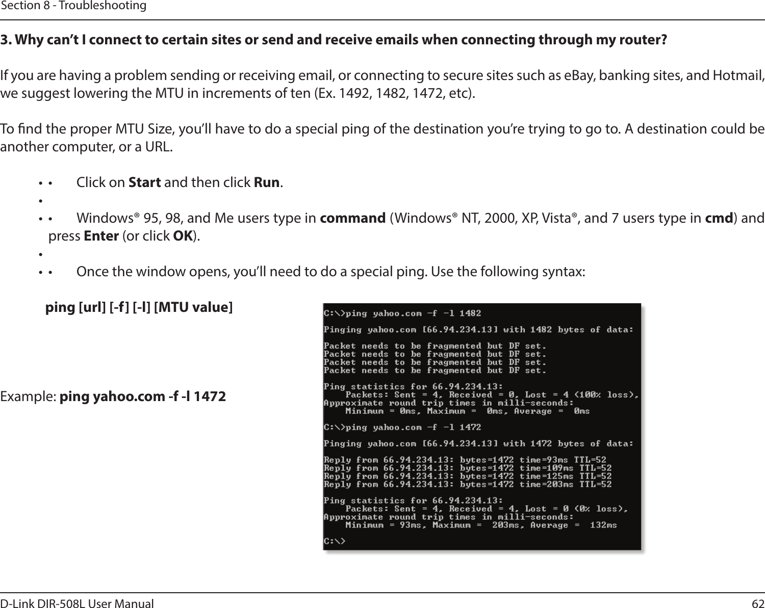 62D-Link DIR-508L User ManualSection 8 - Troubleshooting3. Why can’t I connect to certain sites or send and receive emails when connecting through my router? If you are having a problem sending or receiving email, or connecting to secure sites such as eBay, banking sites, and Hotmail, we suggest lowering the MTU in increments of ten (Ex. 1492, 1482, 1472, etc). To nd the proper MTU Size, you’ll have to do a special ping of the destination you’re trying to go to. A destination could be another computer, or a URL. •  •  Click on Start and then click Run. • •  •  Windows® 95, 98, and Me users type in command (Windows® NT, 2000, XP, Vista®, and 7 users type in cmd) and press Enter (or click OK). • •  •  Once the window opens, you’ll need to do a special ping. Use the following syntax:   ping [url] [-f] [-l] [MTU value] Example: ping yahoo.com -f -l 1472  