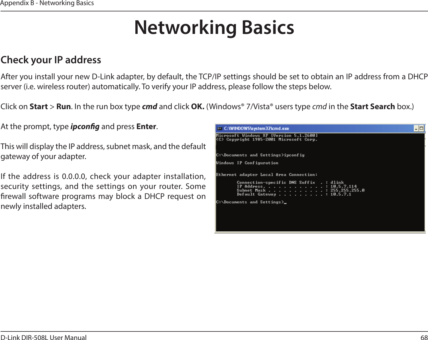 68D-Link DIR-508L User ManualAppendix B - Networking BasicsNetworking BasicsCheck your IP addressAfter you install your new D-Link adapter, by default, the TCP/IP settings should be set to obtain an IP address from a DHCP server (i.e. wireless router) automatically. To verify your IP address, please follow the steps below.Click on Start &gt; Run. In the run box type cmd and click OK. (Windows® 7/Vista® users type cmd in the Start Search box.)At the prompt, type ipcong and press Enter.This will display the IP address, subnet mask, and the default gateway of your adapter.If the address is 0.0.0.0, check your adapter installation, security settings, and the settings on your router. Some rewall software programs may block a DHCP request on newly installed adapters. 