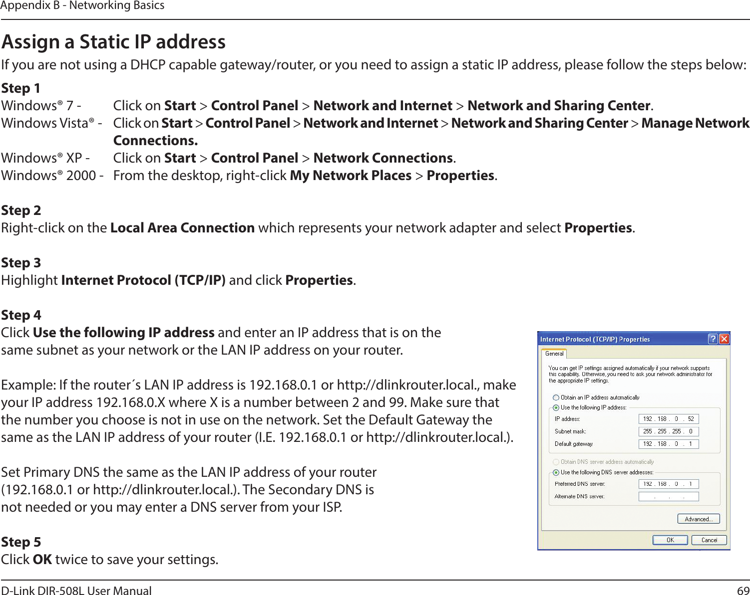 69D-Link DIR-508L User ManualAppendix B - Networking BasicsAssign a Static IP addressIf you are not using a DHCP capable gateway/router, or you need to assign a static IP address, please follow the steps below:Step 1Windows® 7 -  Click on Start &gt; Control Panel &gt; Network and Internet &gt; Network and Sharing Center.Windows Vista® -  Click on Start &gt; Control Panel &gt; Network and Internet &gt; Network and Sharing Center &gt; Manage Network    Connections.Windows® XP -  Click on Start &gt; Control Panel &gt; Network Connections.Windows® 2000 -  From the desktop, right-click My Network Places &gt; Properties.Step 2Right-click on the Local Area Connection which represents your network adapter and select Properties.Step 3Highlight Internet Protocol (TCP/IP) and click Properties.Step 4Click Use the following IP address and enter an IP address that is on the same subnet as your network or the LAN IP address on your router. Example: If the router´s LAN IP address is 192.168.0.1 or http://dlinkrouter.local., make your IP address 192.168.0.X where X is a number between 2 and 99. Make sure that the number you choose is not in use on the network. Set the Default Gateway the same as the LAN IP address of your router (I.E. 192.168.0.1 or http://dlinkrouter.local.). Set Primary DNS the same as the LAN IP address of your router (192.168.0.1 or http://dlinkrouter.local.). The Secondary DNS is not needed or you may enter a DNS server from your ISP.Step 5Click OK twice to save your settings.