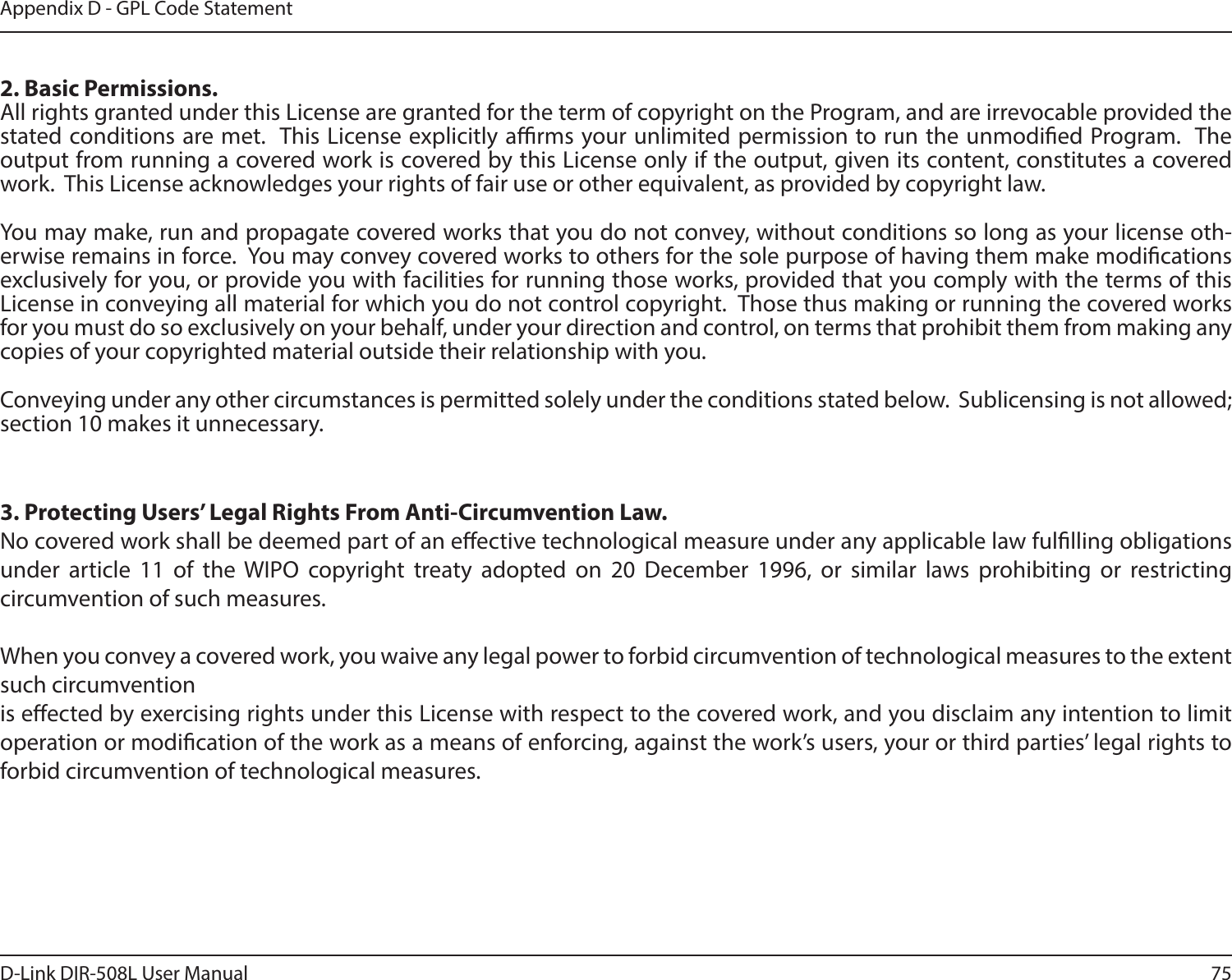 75D-Link DIR-508L User ManualAppendix D - GPL Code Statement2. Basic Permissions.All rights granted under this License are granted for the term of copyright on the Program, and are irrevocable provided the stated conditions are met.  This License explicitly arms your unlimited permission to run the unmodied Program.  The output from running a covered work is covered by this License only if the output, given its content, constitutes a covered work.  This License acknowledges your rights of fair use or other equivalent, as provided by copyright law.You may make, run and propagate covered works that you do not convey, without conditions so long as your license oth-erwise remains in force.  You may convey covered works to others for the sole purpose of having them make modications exclusively for you, or provide you with facilities for running those works, provided that you comply with the terms of this License in conveying all material for which you do not control copyright.  Those thus making or running the covered works for you must do so exclusively on your behalf, under your direction and control, on terms that prohibit them from making any copies of your copyrighted material outside their relationship with you.Conveying under any other circumstances is permitted solely under the conditions stated below.  Sublicensing is not allowed; section 10 makes it unnecessary.3. Protecting Users’ Legal Rights From Anti-Circumvention Law.No covered work shall be deemed part of an eective technological measure under any applicable law fullling obligations under article 11 of the WIPO copyright treaty adopted on 20 December 1996, or similar laws prohibiting or restricting circumvention of such measures.When you convey a covered work, you waive any legal power to forbid circumvention of technological measures to the extent such circumventionis eected by exercising rights under this License with respect to the covered work, and you disclaim any intention to limit operation or modication of the work as a means of enforcing, against the work’s users, your or third parties’ legal rights to forbid circumvention of technological measures.