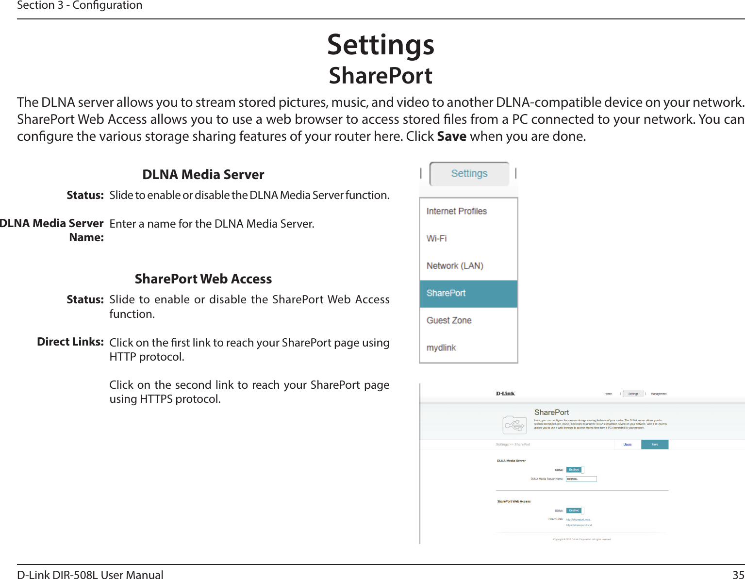 35D-Link DIR-508L User ManualSection 3 - CongurationSettingsSharePortThe DLNA server allows you to stream stored pictures, music, and video to another DLNA-compatible device on your network. SharePort Web Access allows you to use a web browser to access stored les from a PC connected to your network. You can congure the various storage sharing features of your router here. Click Save when you are done.Status:DLNA Media ServerName:Slide to enable or disable the DLNA Media Server function.Enter a name for the DLNA Media Server.DLNA Media ServerStatus:Direct Links:Slide to enable or disable the SharePort Web Access function.Click on the rst link to reach your SharePort page using HTTP protocol.Click on the second link to reach your SharePort page using HTTPS protocol.SharePort Web Access