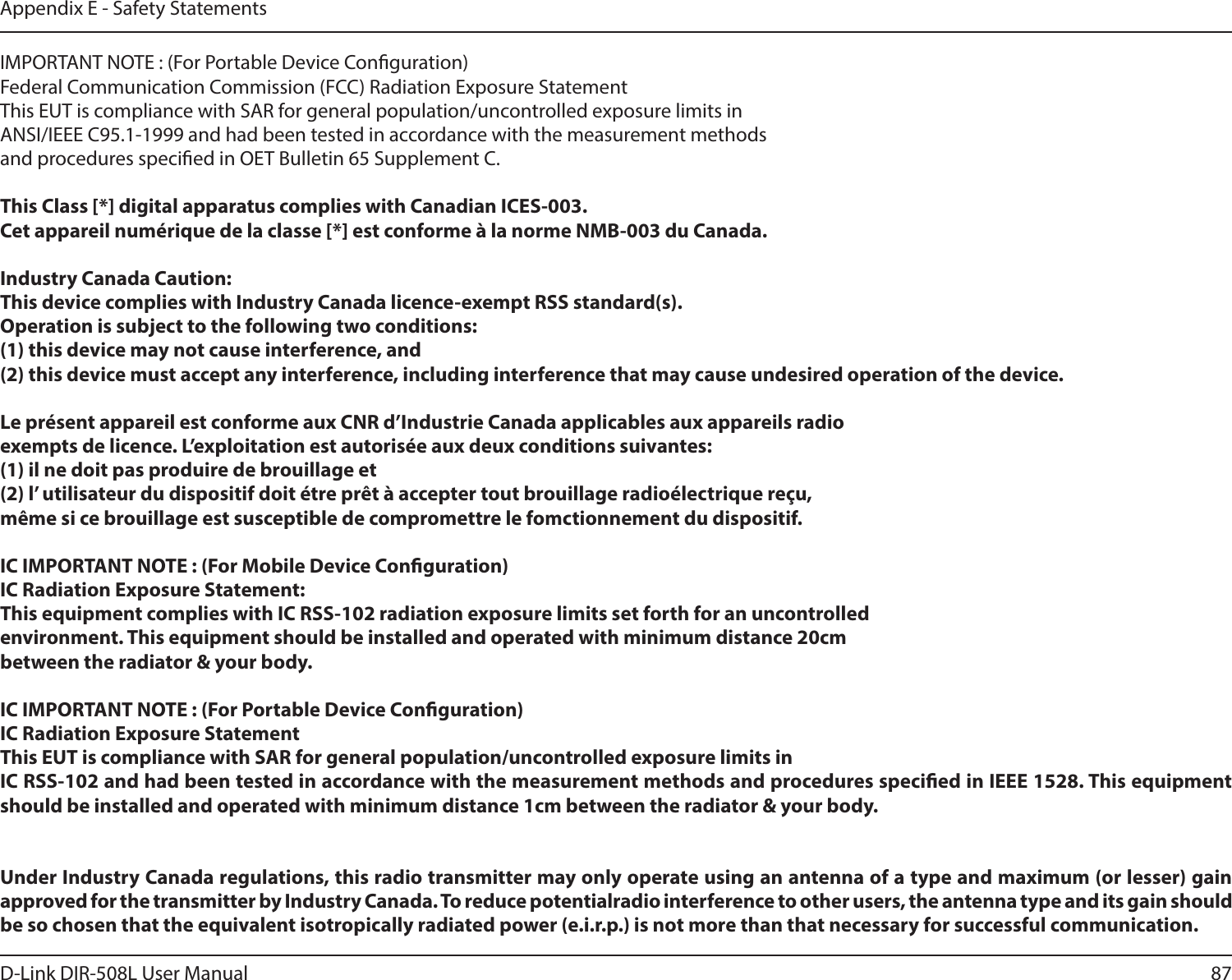 87D-Link DIR-508L User ManualAppendix E - Safety StatementsIMPORTANT NOTE : (For Portable Device Conguration)Federal Communication Commission (FCC) Radiation Exposure StatementThis EUT is compliance with SAR for general population/uncontrolled exposure limits in ANSI/IEEE C95.1-1999 and had been tested in accordance with the measurement methods and procedures specied in OET Bulletin 65 Supplement C.This Class [*] digital apparatus complies with Canadian ICES-003.Cet appareil numérique de la classe [*] est conforme à la norme NMB-003 du Canada.Industry Canada Caution:This device complies with Industry Canada licence-exempt RSS standard(s). Operation is subject to the following two conditions: (1) this device may not cause interference, and (2) this device must accept any interference, including interference that may cause undesired operation of the device. Le présent appareil est conforme aux CNR d’Industrie Canada applicables aux appareils radioexempts de licence. L’exploitation est autorisée aux deux conditions suivantes:(1) il ne doit pas produire de brouillage et(2) l’ utilisateur du dispositif doit étre prêt à accepter tout brouillage radioélectrique reçu, même si ce brouillage est susceptible de compromettre le fomctionnement du dispositif.IC IMPORTANT NOTE : (For Mobile Device Conguration)IC Radiation Exposure Statement:This equipment complies with IC RSS-102 radiation exposure limits set forth for an uncontrolledenvironment. This equipment should be installed and operated with minimum distance 20cmbetween the radiator &amp; your body.IC IMPORTANT NOTE : (For Portable Device Conguration)IC Radiation Exposure StatementThis EUT is compliance with SAR for general population/uncontrolled exposure limits in IC RSS-102 and had been tested in accordance with the measurement methods and procedures specied in IEEE 1528. This equipment should be installed and operated with minimum distance 1cm between the radiator &amp; your body. Under Industry Canada regulations, this radio transmitter may only operate using an antenna of a type and maximum (or lesser) gain approved for the transmitter by Industry Canada. To reduce potentialradio interference to other users, the antenna type and its gain should be so chosen that the equivalent isotropically radiated power (e.i.r.p.) is not more than that necessary for successful communication.  