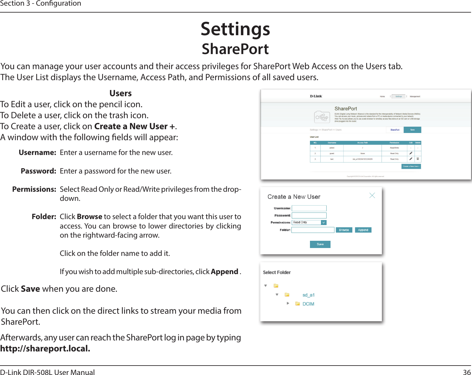 36D-Link DIR-508L User ManualSection 3 - CongurationSettingsSharePortAfterwards, any user can reach the SharePort log in page by typing http://shareport.local.UsersTo Edit a user, click on the pencil icon.To Delete a user, click on the trash icon.To Create a user, click on Create a New User +.A window with the following elds will appear:You can manage your user accounts and their access privileges for SharePort Web Access on the Users tab.The User List displays the Username, Access Path, and Permissions of all saved users.Username:Password:Permissions:Folder:Enter a username for the new user.Enter a password for the new user.Select Read Only or Read/Write privileges from the drop-down.Click Browse to select a folder that you want this user to access. You can browse to lower directories by clicking on the rightward-facing arrow.Click on the folder name to add it.If you wish to add multiple sub-directories, click Append .Click Save when you are done.You can then click on the direct links to stream your media from SharePort.