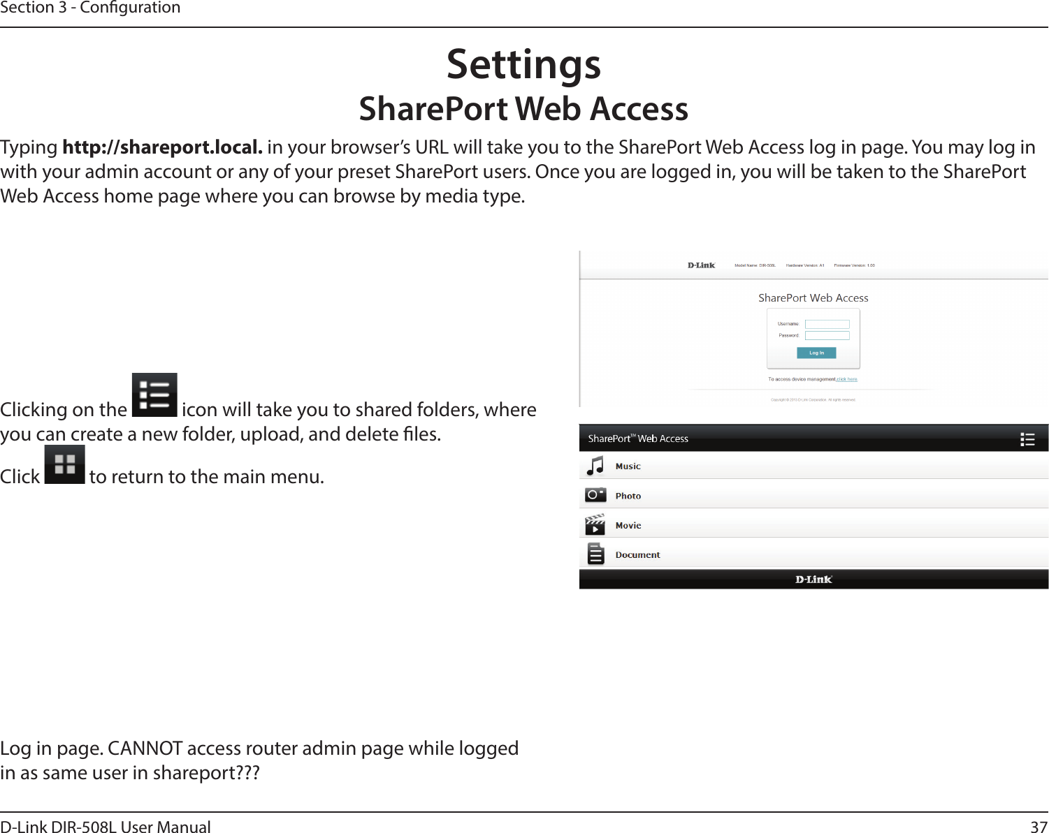 37D-Link DIR-508L User ManualSection 3 - CongurationSettingsSharePort Web AccessTyping http://shareport.local. in your browser’s URL will take you to the SharePort Web Access log in page. You may log in with your admin account or any of your preset SharePort users. Once you are logged in, you will be taken to the SharePort Web Access home page where you can browse by media type.Clicking on the   icon will take you to shared folders, where you can create a new folder, upload, and delete les.Click   to return to the main menu.Log in page. CANNOT access router admin page while logged in as same user in shareport???