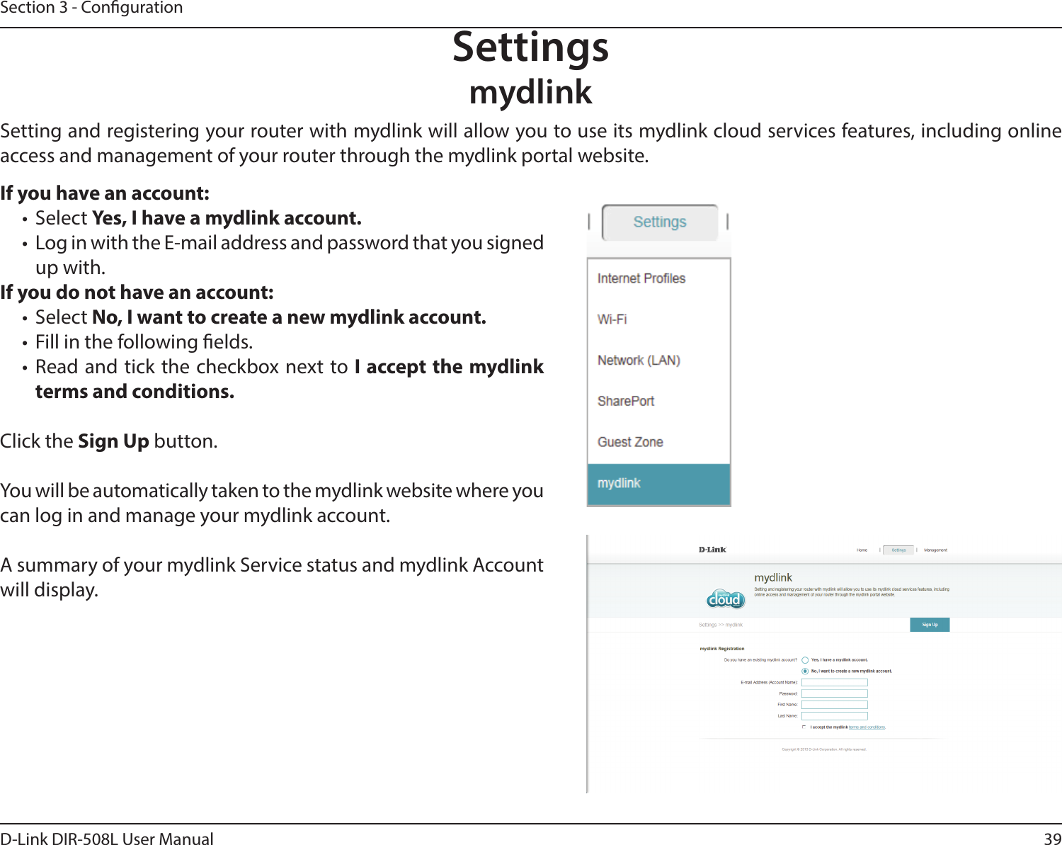 39D-Link DIR-508L User ManualSection 3 - CongurationSettingsmydlinkIf you have an account:•  Select Yes, I have a mydlink account.•  Log in with the E-mail address and password that you signed up with.If you do not have an account:•  Select No, I want to create a new mydlink account.•  Fill in the following elds.•  Read and tick the checkbox next to I accept the mydlink terms and conditions.Click the Sign Up button.You will be automatically taken to the mydlink website where you can log in and manage your mydlink account.A summary of your mydlink Service status and mydlink Account will display.Setting and registering your router with mydlink will allow you to use its mydlink cloud services features, including online access and management of your router through the mydlink portal website.