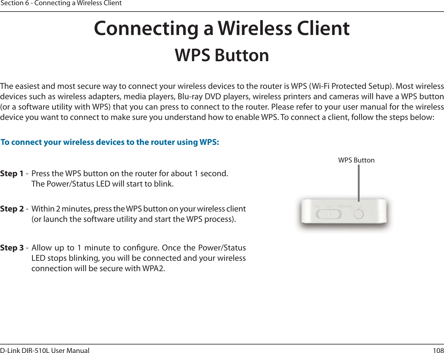 108D-Link DIR-510L User ManualSection 6 - Connecting a Wireless ClientStep 2 -  Within 2 minutes, press the WPS button on your wireless client (or launch the software utility and start the WPS process).Step 1 -  Press the WPS button on the router for about 1 second. The Power/Status LED will start to blink.Step 3 - Allow up to 1 minute to congure. Once the Power/Status LED stops blinking, you will be connected and your wireless connection will be secure with WPA2.To connect your wireless devices to the router using WPS:Connecting a Wireless ClientWPS ButtonThe easiest and most secure way to connect your wireless devices to the router is WPS (Wi-Fi Protected Setup). Most wireless devices such as wireless adapters, media players, Blu-ray DVD players, wireless printers and cameras will have a WPS button (or a software utility with WPS) that you can press to connect to the router. Please refer to your user manual for the wireless device you want to connect to make sure you understand how to enable WPS. To connect a client, follow the steps below:WPS Button